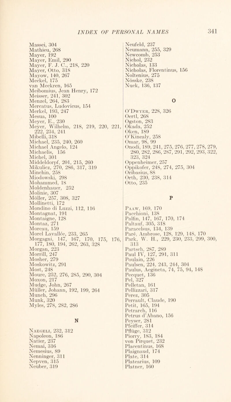 Massei, 304 Mathieu, 268 Mayer, 192 Mayer, Emil, 290 Mayer, F. J. C., 218, 220 Mayer, Otto, 318 Mayow, 140, 267 Meckel, 175 van Meckren, 165 Meibomius, Jean Henry, 172 Meisser, 241, 302 Menzel, 264, 283 Mercatiis, Liidovicus, 154 Merkel, 193, 247 Mesua, 100 Meyer, E., 230 Meyer, Wilhelm, 218, 219, 220, 221, 222, 234, 241 Mibelli, 318 Michael, 235, 240, 260 Michael Angelo, 124 Michaelis, 156 Michel, 301 Middeldorpf, 201, 215, 260 Mikulicz, 270, 286, 317, 319 Minchin, 258 Aliodowski, 298 Mohammed, 18 Moldenhauer, 252 Molinie, 307 Moller, 257, 308, 327 Mollinetti, 172 Mondino di Luzzi, 112, 116 Montagnat, 191 Montaigne, 128 Alontaz, 271 Moreau, 159 Morel Lavallce, 233, 265 Morgagni, 147, 167, 170, 175, 176, 177, 180, 194, 262, 263, 328 Morgan, 223 Morrill, 247 Mosher, 279 Moskowitz, 291 Most, 248 Moure, 252, 276, 285, 290, 304 Aloxon, 217 Mudge, John, 267 Muller, Johann, 192, 199, 264 Munch, 296 Munk, 320 Myles, 278, 282, 286 N Naegeli, 232, 312 Napoleon, 186 Natier, 237 Nemai, 316 Nemesius, 89 Nenninger, 311 Nepven, 315 Neuber, 319 Neufeld, 237 Neumann, 255, 329 Newcomb, 253 Nichol, 232 Nicholas, 133 Nicholas, Florentinus, 156 Noltenius, 275 Nosske, 238 Nuck, 136, 137 O O’Dwyer, 228, 326 Oertl, 268 Ogston, 283 Okada, 252 Oken, 189 O’Kinealy, 258 TT4 HE Q^ QQ Onodi, 189, 241, 275, 276, 277, 278, 279, 280, 282, 286, 287, 291, 292, 293, 322, 323, 324 Oppenheimer, 257 Oppikofer, 248, 274, 275, 304 Oribasius, 88 Orth, 230, 238, 314 Otto, 235 P Paaw, 169, 170 Pacchioni, 138 Palfin, 147, 167, 170, 174 Paltauf, 305, 318 Paracelsus, 134, 139 Pare, Ambrose, 128, 129, 148, 170 Park, W. H., 229, 230, 233, 299, 300, 313 Partsch, 287, 289 Paul IV, 127, 291, 311 Poulain, 226 Paulsen, 224, 243, 244, 304 Paulus, Aegineta, 74, 75, 94, 148 Pecquet, 136 Pel, 327 Pelletan, 161 Pellizzari, 317 Perez, 305 Perrault, Claude, 190 Petit, 165, 194 Petrarch, 116 Petrus d’Abano, 156 Peyser, 281 Pfeiffer, 314 Pfliige, 312 Piorry, 183, 184 von Pirquet, 232 Placentinus, 168 Plaignaud, 174 Plate, 314 Platearius, 109 Plainer, 160