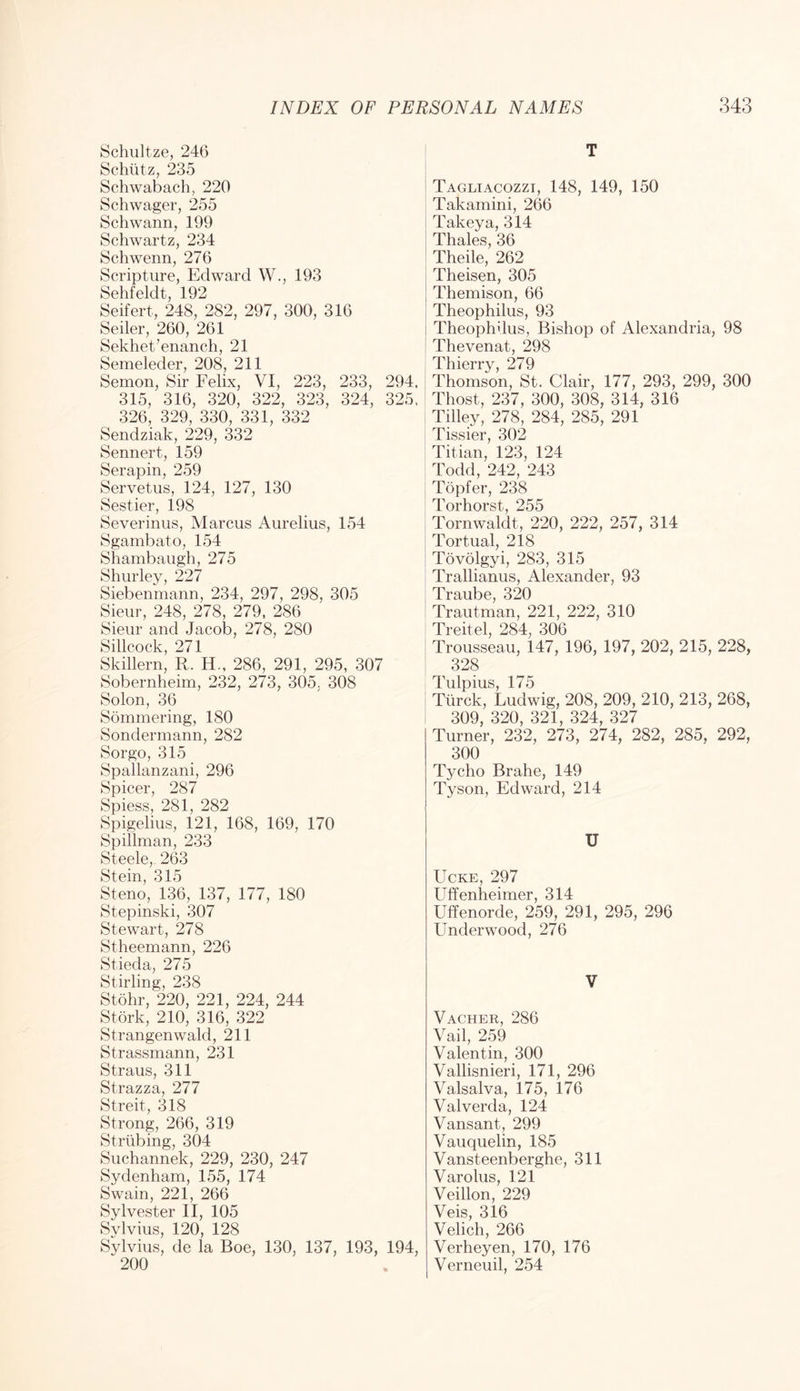 Schultze, 246 Schlitz, 235 Schwabach, 220 Schwager, 255 Schwann, 199 Schwartz, 234 Schwenn, 276 Scripture, Edward W., 193 Sehfeldt, 192 Seifert, 248, 282, 297, 300, 316 Seiler, 260, 261 Sekhet’enanch, 21 Semeleder, 208, 211 Semon, Sir Felix, VI, 223, 233, 294, 315, 316, 320, 322, 323, 324, 325, 326, 329, 330, 331, 332 Sendziak, 229, 332 Sennert, 159 Serapin, 259 Servetus, 124, 127, 130 Sestier, 198 Severinus, Marcus Aurelius, 154 Sgambato, 154 Shambaugh, 275 Shurley, 227 Siebenmann, 234, 297, 298, 305 Sieur, 248, 278, 279, 286 Sieur and Jacob, 278, 280 Sillcock, 271 Skillern, R. H., 286, 291, 295, 307 Sobernheim, 232, 273, 305, 308 Solon, 36 Sominering, 180 Sondermann, 282 Sorgo, 315 Spallanzani, 296 Spicer, 287 Spiess, 281, 282 Spigelius, 121, 168, 169, 170 Spillman, 233 Steele, 263 Stein, 315 Steno, 136, 137, 177, 180 Stepinski, 307 Stewart, 278 Stheemann, 226 Stieda, 275 Stirling, 238 Stohr, 220, 221, 224, 244 Stork, 210, 316, 322 Strangenwald, 211 Strassmann, 231 Straus, 311 Strazza, 277 Streit, 318 Strong, 266, 319 Striibing, 304 Suchannek, 229, 230, 247 Sydenham, 155, 174 Swain, 221, 266 Sylvester II, 105 Sylvius, 120, 128 Sylvius, de la Boe, 130, 137, 193, 194, 200 T Tagliacozzi, 148, 149, 150 Takamini, 266 Takeya, 314 Thales, 36 Theile, 262 Theisen, 305 Themison, 66 Theophilus, 93 Theophdus, Bishop of Alexandria, 98 Thevenat, 298 Thierry, 279 Thomson, St. Clair, 177, 293, 299, 300 Thost, 237, 300, 308, 314, 316 Tilley, 278, 284, 285, 291 Tissier, 302 Titian, 123, 124 Todd, 242, 243 Topfer, 238 Torhorst, 255 Tornwaldt, 220, 222, 257, 314 Tortual, 218 Tovolgyi, 283, 315 Trallianus, Alexander, 93 Traube, 320 Trautman, 221, 222, 310 Treitel, 284, 306 Trousseau, 147, 196, 197, 202, 215, 228, 328 Tulpius, 175 Tiirck, Ludwig, 208, 209, 210, 213, 268, 309, 320, 321, 324, 327 Turner, 232, 273, 274, 282, 285, 292, 300 Tycho Brahe, 149 Tyson, Edward, 214 U UcKE, 297 Uffenheimer, 314 Uffenorde, 259, 291, 295, 296 Underwood, 276 V Vacher, 286 Vail, 259 Valentin, 300 Vallisnieri, 171, 296 Valsalva, 175, 176 Valverda, 124 Vansant, 299 Vauquelin, 185 Vansteenberghe, 311 Varolus, 121 Veillon, 229 Veis, 316 Velich, 266 Verheyen, 170, 176 Verneuil, 254