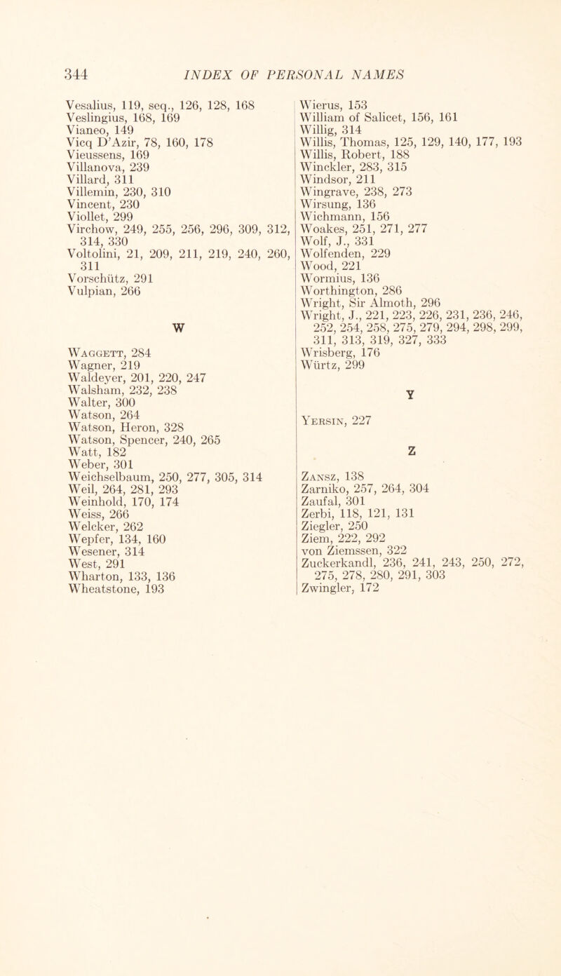 Vesalius, 119, seq., 126, 128, 168 Veslingius, 168, 169 Vianeo, 149 Vicq D’Azir, 78, 160, 178 Vieussens, 169 Villanova, 239 Villard, 311 Villemin, 230, 310 Vincent, 230 Viollet, 299 Virchow, 249, 255, 256, 296, 309, 312, 314, 330 Voltolini, 21, 209, 211, 219, 240, 260, 311 Vorschtitz, 291 Vulpian, 266 W Waggett, 284 Wagner, 219 Waldeyer, 201, 220, 247 Walsham, 232, 238 Walter, 300 Watson, 264 Watson, Heron, 328 Watson, Spencer, 240, 265 Watt, 182 Weber, 301 Weichselbaum, 250, 277, 305, 314 Weil, 264, 281, 293 Weinhold, 170, 174 Weiss, 266 Welcker, 262 Wepfer, 134, 160 Wesener, 314 West, 291 Wharton, 133, 136 Wheatstone, 193 Wierus, 153 William of Salicet, 156, 161 Willig, 314 Willis, Thomas, 125, 129, 140, 177, 193 Willis, Robert, 188 Winckler, 283, 315 Windsor, 211 Wingrave, 238, 273 Wirsung, 136 Wichmann, 156 Woakes, 251, 271, 277 Wolf, J., 331 Wolfenden, 229 Wood, 221 Wormius, 136 Worthington, 286 Wright, Sir Almoth, 296 Wright, J., 221, 223, 226, 231, 236, 246, 252, 254, 258, 275, 279, 294, 298, 299, 311, 313, 319, 327, 333 Wrisberg, 176 Wtirtz, 299 Y Yersin, 227 Z Zansz, 138 Zarniko, 257, 264, 304 Zaufal, 301 Zerbi, 118, 121, 131 Ziegler, 250 Ziem, 222, 292 von Ziemssen, 322 Zuckerkandl, 236, 241, 243, 250, 272, 275, 278, 280, 291, 303 Zwingler, 172