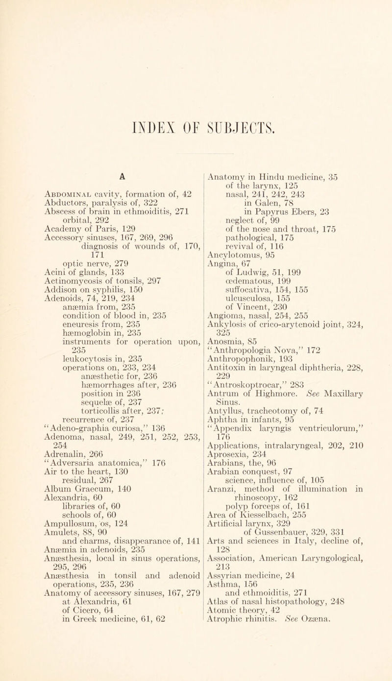 INDEX OF SUBJECTS. A Abdominal cavity, formation of, 42 Abductors, paralysis of, 322 Abscess of brain in ethmoiditis, 271 orbital, 292 Academy of Paris, 129 Accessory sinuses, 167, 269, 296 diagnosis of wounds of, 170, 171 optic nerve, 279 Acini of glands, 133 Actinomycosis of tonsils, 297 Addison on syphilis, 150 Adenoids, 74, 219, 234 anaemia from, 235 condition of blood in, 235 eneuresis from, 235 haemoglobin in, 235 instruments for operation upon, 235 leukocytosis in, 235 operations on, 233, 234 anaesthetic for, 236 haemorrhages after, 236 position in 236 sequelae of, 237 torticollis after, 237; recurrence of, 237 “ Adeno-graphia curiosa,” 136 Adenoma, nasal, 249, 251, 252, 253, 254 Adrenalin, 266 ‘‘Adversaria anatomica,” 176 Air to the heart, 130 residual, 267 Album Graecum, 140 Alexandria, 60 libraries of, 60 schools of, 60 Ampullosum, os, 124 Amulets, 88, 90 and charms, disappearance of, 141 Anaemia in adenoids, 235 Anaesthesia, local in sinus operations, 295, 296 Anaesthesia in tonsil and adenoid operations, 235, 236 Anatomy of accessory sinuses, 167, 279 at Alexandria, 61 of Cicero, 64 in Greek medicine, 61, 62 Anatomy in Hindu medicine, 35 of the larynx, 125 nasal, 241, 242, 243 in Galen, 78 in Papyrus Ebers, 23 neglect of, 99 of the nose and throat, 175 pathological, 175 revival of, 116 Ancylotomus, 95 Angina, 67 of Ludwig, 51, 199 oedematous, 199 suffocativa, 154, 155 ulcusculosa, 155 of Vincent, 230 Angioma, nasal, 254, 255 Ankylosis of crico-arytenoid joint, 324, 325 Anosmia, 85 “ Anthropologia Nova,’’ 172 Anthropophonik, 193 Antitoxin in laryngeal diphtheria, 228, 229 “ Antroskoptrocar,” 283 Antrum of Highmore. See Maxillary Sinus. Antyllus, tracheotomy of, 74 Aphtha in infants, 95 “Appendix laryngis ventriculorum,” 176 Applications, intralaryngeal, 202, 210 Aprosexia, 234 Arabians, the, 96 Arabian conquest, 97 science, influence of, 105 Aranzi, method of illumination in rhinoscopy, 162 polyp forceps of, 161 Area of Kiesselbach, 255 Artificial larynx, 329 of Gussenbauer, 329, 331 Arts and sciences in Italy, decline of, 128 Association, American Laryngological, 213 Assyrian medicine, 24 Asthma, 156 and ethmoiditis, 271 Atlas of nasal histopathology, 248 Atomic theory, 42 Atrophic rhinitis. See Ozsena.