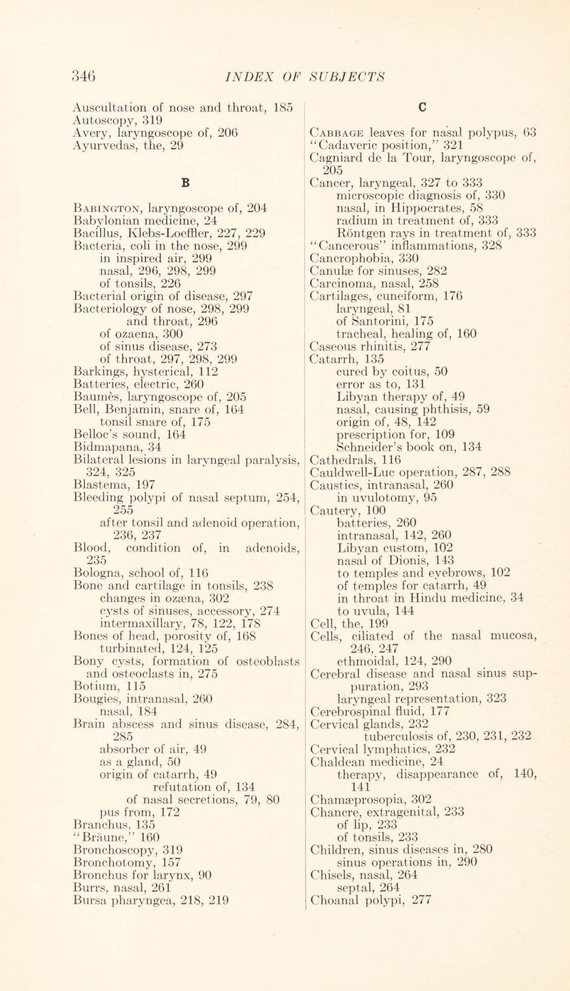Auscultation of nose and throat, 185 Autoscopy, 319 Avery, laryngoscope of, 206 Ayurvedas, the, 29 B Babington, laryngoscope of, 204 Babylonian medicine, 24 Bacillus, Klebs-Loefiler, 227, 229 Bacteria, coli in the nose, 299 in inspired air, 299 nasal, 296, 298, 299 of tonsils, 226 Bacterial origin of disease, 297 Bacteriology of nose, 298, 299 and throat, 296 of ozaena, 300 of sinus disease, 273 of throat, 297, 298, 299 Barkings, hysterical, 112 Batteries, electric, 260 Bauines, laryngoscope of, 205 Bell, Benjamin, snare of, 164 tonsil snare of, 175 Belloc’s sound, 164 Bidmapana, 34 Bilateral lesions in larvngeal paralysis, 324, 325 Blastema, 197 Bleeding polypi of nasal septum, 254, 255 after tonsil and adenoid operation, 236, 237 _ Blood, condition of, in adenoids, 235 Bologna, school of, 116 Bone and cartilage in tonsils, 238 changes in ozfena, 302 cysts of sinuses, accessory, 274 intermaxillary, 78, 122, 178 Bones of head, porosity of, 168 turbinated, 124, 125 Bony cysts, formation of osteoblasts and osteoclasts in, 275 Botium, 115 Bougies, intranasal, 260 nasal, 184 Brain abscess and sinus disease, 284, 285 absorber of air, 49 as a gland, 50 origin of catarrh, 49 refutation of, 134 of nasal secretions, 79, 80 pus from, 172 Branchus, 135 ‘‘Braune,” 160 Bronchoscopy, 319 Bronchotomy, 157 Bronchus for larynx, 90 Burrs, nasal, 261 Bursa pharyngea, 218, 219 C Cabbage leaves for nasal polypus, 63 ^‘Cadaveric position,” 321 Cagniard de la Tour, laryngoscope of, 205 Cancer, laryngeal, 327 to 333 microscopic diagnosis of, 330 nasal, in Hippocrates, 58 radium in treatment of, 333 Rontgen rays in treatment of, 333 “Cancerous” inflammations, 328 Cancrophobia, 330 Camille for sinuses, 282 Carcinoma, nasal, 258 Cartilages, cuneiform, 176 laryngeal, 81 of Santorini, 175 tracheal, healing of, 160 Caseous rhinitis, 277 Catarrh, 135 cured by coitus, 50 error as to, 131 Libyan therapy of, 49 nasal, causing phthisis, 59 origin of, 48, 142 prescription for, 109 Schneider’s book on, 134 Cathedrals, 116 Cauldwell-Luc operation, 287, 288 Caustics, intranasal, 260 in uvulotomy, 95 Cautery, 100 batteries, 260 intranasal, 142, 260 Libyan custom, 102 nasal of Dionis, 143 to temples and eyebrows, 102 of temples for catarrh, 49 in throat in Hindu medicine, 34 to uvula, 144 Cell, the, 199 Cells, ciliated of the nasal mucosa, 246, 247 ethmoidal, 124, 290 Cerebral disease and nasal sinus sup- puration, 293 laryngeal representation, 323 Cerebrospinal fluid, 177 Cervical glands, 232 tuberculosis of, 230, 231, 232 Cervical lymphatics, 232 Chaldean medicine, 24 therapy, disappearance of, 140, 141 ■ Chama3prosopia, 302 Chancre, extragenital, 233 of lip, 233 of tonsils, 233 Children, sinus diseases in, 280 sinus operations in, 290 Chisels, nasal, 264 septal, 264 Choanal polypi, 277
