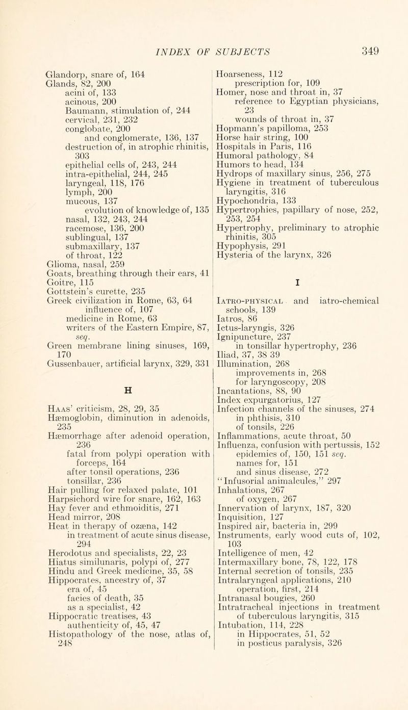 Glandorp, snare of, 164 Glands, 82, 200 acini of, 133 acinous, 200 Baumann, stimulation of, 244 cervical, 231, 232 conglobate, 200 and conglomerate, 136, 137 destruction of, in atrophic rhinitis, 303 epithelial cells of, 243, 244 intra-epithelial, 244, 245 laryngeal, 118, 176 lymph, 200 mucous, 137 evolution of knowledge of, 135 nasal, 132, 243, 244 racemose, 136, 200 sublingual, 137 submaxillary, 137 of throat, 122 Glioma, nasal, 259 Goats, breathing through their ears, 41 Goitre, 115 Gottstein’s curette, 235 Greek civilization in Rome, 63, 64 influence of, 107 medicine in Rome, 63 writers of the Eastern Empire, 87, seq. Green membrane lining sinuses, 169, 170 Gussenbauer, artificial larynx, 329, 331 H Haas’ criticism, 28, 29, 35 Haemoglobin, diminution in adenoids, 235 Haemorrhage after adenoid operation, 236 fatal from polypi operation with forceps, 164 after tonsil operations, 236 tonsillar, 236 Hair pulling for relaxed palate, 101 Harpsichord wire for snare, 162, 163 Hay fever and ethmoiditis, 271 Head mirror, 208 Heat in therapy of ozaena, 142 in treatment of acute sinus disease, 294 Herodotus and specialists, 22, 23 Hiatus similunaris, polypi of, 277 Hindu and Greek medicine, 35, 58 Hippocrates, ancestry of, 37 era of, 45 facies of death, 35 as a specialist, 42 Hippocratic treatises, 43 authenticity of, 45, 47 Histopathology of the nose, atlas of, 248 Hoarseness, 112 prescription for, 109 Homer, nose and throat in, 37 reference to Egyptian physicians, 23 wounds of throat in, 37 Hopmann’s papilloma, 253 I Horse hair string, 100 Hospitals in Paris, 116 Humoral pathology, 84 Humors to head, 134 Hydrops of maxillary sinus, 256, 275 Hygiene in treatment of tuberculous laryngitis, 316 Hypochondria, 133 Hypertrophies, papillary of nose, 252, 253, 254 Hypertrophy, preliminary to atrophic rhinitis, 305 Hypophysis, 291 Hysteria of the larynx, 326 Iatro-physical and iatro-chemical schools, 139 latros, 86 Ictus-laryngis, 326 Ignipuncture, 237 in tonsillar hypertrophy, 236 Iliad, 37, 38 39 Illumination, 268 improvements in, 268 for laryngoscopy, 208 Incantations, 88, 90 Index expurgatorius, 127 Infection channels of the sinuses, 274 in phthisis, 310 of tonsils, 226 Inflammations, acute throat, 50 Influenza, confusion with pertussis, 152 epidemics of, 150, 151 seq. names for, 151 and sinus disease, 272 ^‘Infusorial animalcules,” 297 Inhalations, 267 of oxygen, 267 Innervation of larynx, 187, 320 Inquisition, 127 Inspired air, bacteria in, 299 Instruments, earlj^ wood cuts of, 102, 103 Intelligence of men, 42 Intermaxillary bone, 78, 122, 178 Internal secretion of tonsils, 235 Intralaryngeal applications, 210 operation, first, 214 Intranasal bougies, 260 Intratracheal injections in treatment of tuberculous laryngitis, 315 Intubation, 114, 228 in Hippocrates, 51, 52 in posticus paralysis, 326
