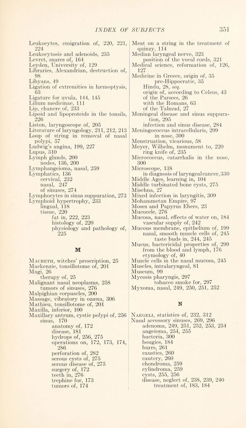 Leukocytes, emigration of, 220, 221, | 224 Leukocytosis and adenoids, 235 Levret, snares of, 164 Leyden, University of, 129 Libraries, Alexandrian, destruction of, 98 Libyans, 49 Ligation of extremities in haemoptysis, 63 Ligature for uvula, 144, 145 Lilium medicinae. 111 Lip, chancre of, 233 Lipoid and lipoproteids in the tonsils, 226 Liston, laryngoscope of, 205 Literature of laryngology, 211, 212, 213 Loop of string in removal of nasal polypi, 57 Ludwig’s angina, 199, 227 Lupus, 310 Lymph glands, 200 nodes, 136, 200 Lymphangeioma, nasal, 259 Lymphatics, 136 cervical, 232 nasal, 247 of sinuses, 274 Lymphocytes in sinus suppuration, 273 Lymphoid hypertrophy, 233 lingual, 118 tissue, 220 fat in, 222, 223 histology of, 220 physiology and pathology of, i 225 i M I Macbeth, witches’ prescription, 25 I Mackenzie, tonsillotome of, 201 Magi, 26 I therapy of, 25 | Malignant nasal neoplasms, 258 tumors of sinuses, 276 Malpighian corpuscles, 200 Massage, vibratory in ozsena, 306 | Mathieu, tonsillotome of, 201 j Maxilla, inferior, 100 Maxillary antrum, cystic polypi of, 256 sinus, 170 i anatomy of, 172 | disease, 181 hydrops of, 256, 275 | operations on, 172, 173, 174, | 286 perforation of, 282 serous cysts of, 275 serous disease of, 275 | surgery of, 172 teeth in, 276 i trephine for, 173 i tumors of, 174 , Meat on a string in the treatment of quinzy, 114 Median laryngeal nerve, 323 position of the vocal cords, 321 Medical science, reformation of, 126, 127 Medicine in Greece, origin of, 35 pre-Hippocratic, 35 Hindu, 28, seq. origin of, according to Celsus, 43 of the Parsees, 26 with the Romans, 63 of the Talmud, 27 Meningeal disease and sinus suppura- tion, 295 infection and sinus disease, 284 Meningococcus intracellularis, 299 in nose, 300 Menstruation, vicarious, 58 Meyer, Wilhelm, monument to, 220 ring knife of, 235 Micrococcus, catarrhalis in the nose, 300 Microscope, 138 in diagnosis of laryngeal cancer, 330 Middle Ages, learning in, 104 Middle turbinated bone cysts, 275 Alischna, 27 Mixed infection in laryngitis, 309 Mohammetan Empire, 97 Aloses and Papyrus Ebers, 23 Mucocele, 276 Mucosa, nasal, effects of water on, 184 vascular supply of, 242 Mucous membrane, epithelium of, 199 nasal, smooth muscle cells of, 245 taste buds in, 244, 245 Mucus, bactericidal properties of, 299 from the blood and lymph, 176 etymology of, 40 Muscle cells in the nasal mucosa, 245 Muscles, intralaryngeal, 81 Museum, 99 Mycosis pharyngis, 297 tobacco smoke for, 297 Myxoma, nasal, 249, 250, 251, 252 N Naegeli, statistics of, 232, 312 Nasal accessory sinuses, 269, 296 adenoma, 249, 251, 252, 253, 254 angeioma, 254, 255 bacteria, 300 bougies, 184 burrs, 261 caustics, 260 cautery, 260 chondroma, 259 cylindroma, 259 cysts, 255, 256 disease, neglect of, 238, 239, 240 treatment of, 183, 184