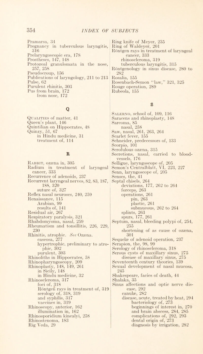 Pramarsa, 34 Pregnancy in tuberculous laryngitis, 316 Prelaryngoscopic era, 178 Prostheses, 147, 148 Protozoal granulomata in the nose, 257, 258 ■ Pseudocroup, 156 Publications of laryngology, 211 to 213 Pulse, 62 Purulent rhinitis, 303 Pus from brain, 172 from nose, 172 Q Qualities of matter, 41 Queen’s plant, 146 Quintilian on Hippocrates, 48 Quinzy, 51, 67 in Hindu medicine, 31 treatment of, 114 R Rabbit, ozama in, 305 Radium in treatment of laryngeal cancer, 333 Recurrence of adenoids, 237 Recurrent laryngeal nerves, 82, 83, 187, 188, 320 suture of, 327 Reflex nasal neuroses, 240, 259 Renaissance, 115 Arabian, 99 results of, 141 Residual air, 267 Respiratory paralysis, 321 Rhabdomyoma, nasal, 259 Rheumatism and tonsillitis, 226, 229, 230 Rhinitis, atrophic. See Oziena. caseosa, 277 hypertrophic, preliminary to atro- phic, 302 purulent, 303 Rhinoliths in Hippocrates, 58 Rhinopharyngoscopy, 209 Rhinoplasty, 148, 149, 261 in Sicily, 148 in Hindu medicine, 32 Rhinoscleroma, 317 foci of, 318 Rontgeh rays in treatment of, 319 serology of, 318, 319 and syphilis, 317 vaccines in, 319 Rhinoscopy, anterior, 162 illumination in, 162 Rhinosporidium kinealyi, 258 Rhinostenoma, 183 Rig Veda, 29 Ring knife of Meyer, 235 Ring of Waldeyer, 201 Rontgen rays in treatment of laryngeal cancer, 333 rhinoscleroma, 319 tuberculous laryngitis, 315 Rontgenology in sinus disease, 280 to 282 Rosalia, 155 Rosenbach-Semon “law,” 321, 325 Rouge operation, 289 Rubeola, 155 S Salerno, school of, 109, 116 Saracens and rhinoplasty, 148 Sarcoma, 85 nasal, 258 Saw, nasal, 261, 263, 264 Scarlet fever, 155 Schneider, predecessors of, 133 Scorpio, 101 Scrofulous ozaena, 315 Secretions, nasal, carried to blood- vessels, 176 Selligue, laryngoscope of, 205 Semon’s Centralblatt, VI, 223, 227 Senn, laryngoscope of, 205 Senses, the, 41 Septal chisels, 264 deviations, 177, 262 to 264 forceps, 263 operations, 261 pin, 263 plastic, 261 submucous, 262 to 264 splints, 263 spurs, 177, 261 Septum, nasal, bleeding polypi of, 254, 255 shortening of as cause of ozaena, 301 Sequelae of adenoid operation, 237 Serapion, the, 98, 99 Serology of rhinoscleroma, 318 Serous cysts of maxillary sinus, 275 disease of maxillary sinus, 275 Seventeenth century theories, 139 Sexual development of nasal mucosa, 245 Shakespeare, facies of death, 44 Shalaka, 35 Sinus affections and optic nerve dis- ease, 292 canulae, 282 disease, acute, treated by heat, 294 bacteriology of, 273 beginnings of interest in, 270 and brain abscess, 284, 285 complications of, 292, 293 dental origin of, 273 diagnosis by irrigation, 282