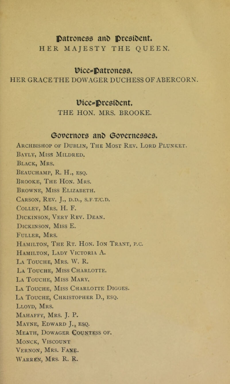 patroness anb president HER MAJESTY THE QUEEN. IDice^'patroness, HER GRACE TFIE DOWAGER DUCHESS OF ABERCORN Dice^presit)cnt THE HON. MRS. BROOKE. Governors ant) Governesses. Archbishop of Dublin, The Most Rev. Lord Plunket. Bayly, Miss Mildred. Black, Mrs. Beauchamp, R. H., esq. Brooke, The Hon. Mrs. Browne, Miss Elizabeth. Carson, Rev. J., d.d., s.f.t.c.d. C!olley, Mrs. H. F. Dickinson, Very Rev. Dean. Dickinson, Miss E. Fuller, Mrs. Hamilton, The Rt. Hon. Ion Trant, p.c. Hamilton, Lady Victoria A. La Touche, Mrs. W. R. La Touche, Miss Charlotte. La Touche, Miss Mary. La Touche, Miss Charlotte Digges. La Touche, Christopher D., esq. Lloyd, Mrs. Mahaffy, Mrs. J. P. Mayne, Edward J., esq. Meath, Dowager Countess of. Monck, Viscount Vernon, Mrs. Fane. Warren, Mrs. R. R.