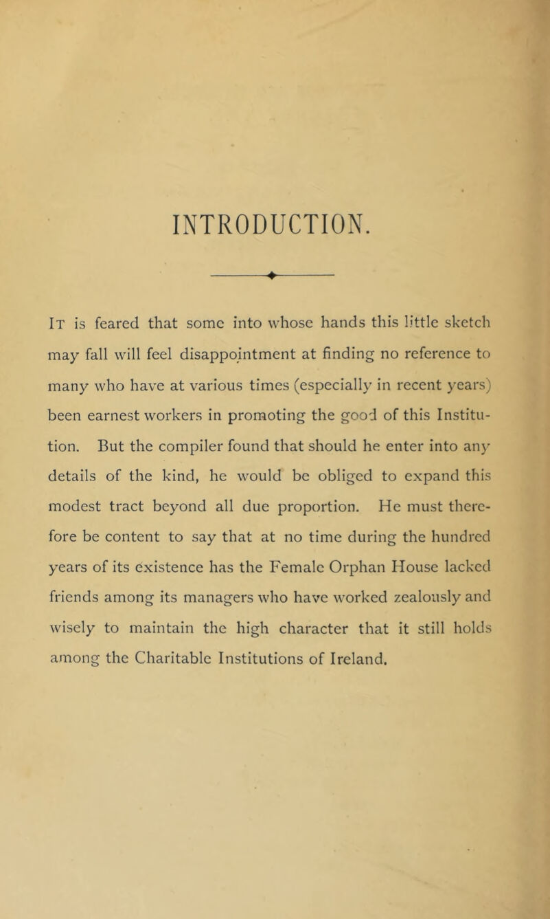 INTRODUCTION. ♦ It is feared that some into whose hands this little sketch may fall will feel disappointment at finding no reference to many who have at various times (especially in recent years) been earnest workers in promoting the good of this Institu- tion. But the compiler found that should he enter into any details of the kind, he would be obliged to expand this modest tract beyond all due proportion. He must there- fore be content to say that at no time during the hundred years of its existence has the Female Orphan House lacked friends among its managers who have worked zealously and wisely to maintain the high character that it still holds among the Charitable Institutions of Ireland.