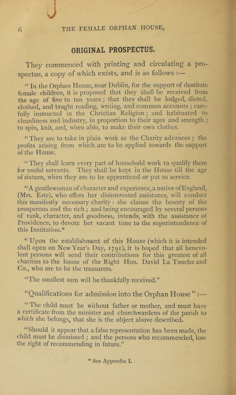 ORIGINAL PROSPECTUS. They commenced with printing and circulating a pro- spectus, a copy of which exists, and is as follows :— “ In the Orphan House, near Dublin, for the support of destitute female children, it is proposed that they shall be received from the age of five to ten years ; that they shall be lodged, dieted, clothed, and taught reading, writing, and common accounts ; care- fully instructed in the Christian Religion; and habituated to cleanliness and industry, in proportion to their ages and strength ; to spin, knit, and, when able, to make their own clothes. “They are to take in plain work as the Charity advances ; the profits arising from which are to be applied towards the support of the House. “They shall learn every part of household work to qualify them for useful servants. They shall be kept in the House till the age of sixteen, when they are to be apprenticed or put to service. “A gentlewoman of character and experience, a native of England, (Mrs. Este), who offers her disinterested assistance, will conduct this manifestly necessary charity : she claims the bounty of the prosperous and the rich; and being encouraged by several persons of rank, character, and goodness, intends, with the assistance of Providence, to devote her vacant time to the superintendence of this Institution.* “Upon the establishment of this House (which it is intended shall open on New Year’s Day, 1791), it is hoped that all benevo- lent persons will send their contributions for this greatest of all charities to the house of the Right Hon. David I.,a Touche and Co., who are to be the treasurers. “The smallest sum will be thankfully received.” “Qualifications for admission into the Orphan House ” :— “ The child must be without father or mother, and must have a certificate from the minister and churchwardens of the parish to which she belongs, that she is the object above described. “Should it appear that a false representation has been made, the child must be dismissed ; and the persons who recommended, lose the right of recommending in future.” * See Appendix I.