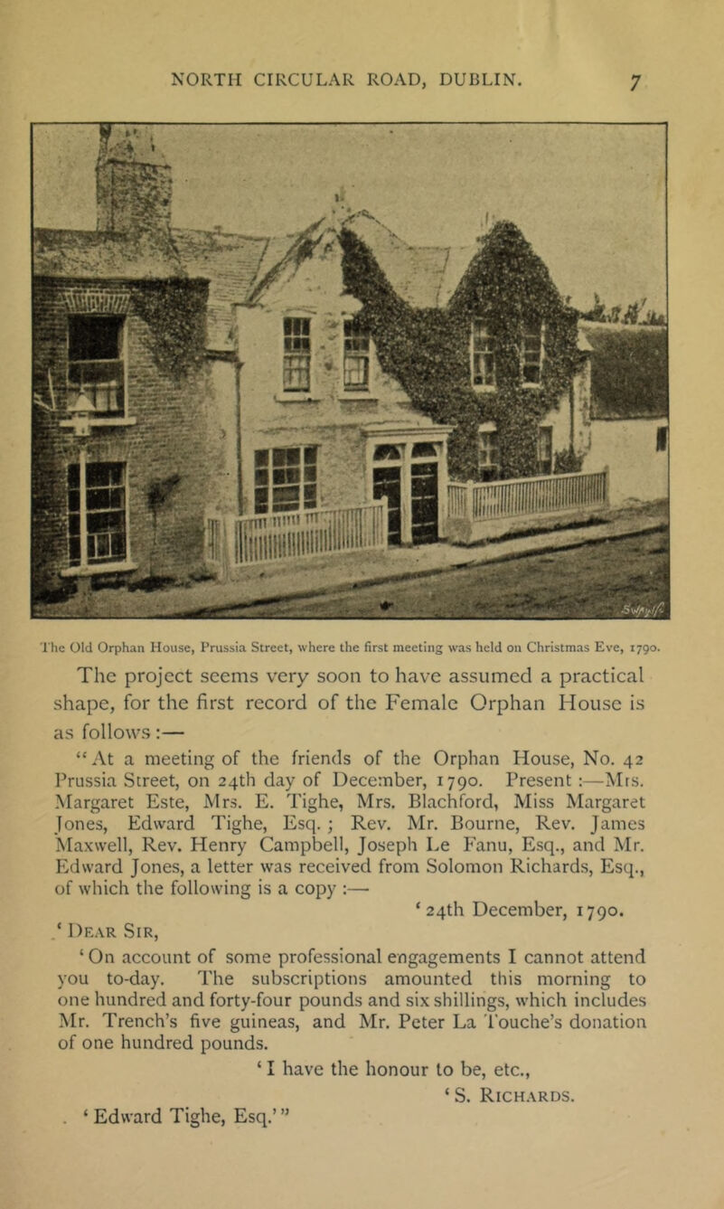 The Old Orphan House, Prussia Street, where the first meeting was held on Christmas Eve, 1790. The project seems very soon to have assumed a practical shape, for the first record of the Female Orphan House is as follows:— “At a meeting of the friends of the Orphan House, No. 42 Prussia Street, on 24th day of December, 1790. Present :—Mrs. Margaret Este, Mrs. E. Tighe, Mrs. Blachford, Miss Margaret Jones, Edward Tighe, Esq. ; Rev. Mr. Bourne, Rev. James Maxwell, Rev. Henry Campbell, Joseph Le Fanu, Esq., and Mr. Edward Jones, a letter was received from Solomon Richards, Esq., of which the following is a copy :— ‘24th December, 1790. ‘ Dear Sir, ‘ On account of some professional engagements I cannot attend you to-day. The subscriptions amounted this morning to one hundred and forty-four pounds and six shillings, which includes Mr. Trench’s five guineas, and Mr. Peter La Touche’s donation of one hundred pounds. ‘ I have the honour to be, etc., ‘ S. Richards. . ‘ Edward Tighe, Esq.’ ”