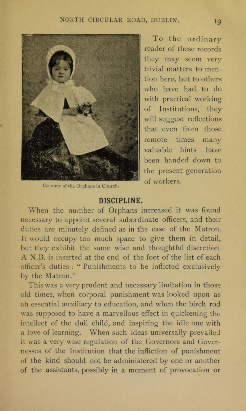 To the ordinary reader of these records they may seem very trivial matters to men- tion here, but to others who have had to do with practical working of Institutions, they will suggest reflections that even from those remote times many valuable hints have been handed down to the present generation of workers. DISCIPLINE. When the number of Orphans increased it was found necessary to appoint several subordinate officers, and their duties are minutely defined as in the case of the Matron. It would occupy too much space to give them in detail, but they exhibit the same wise and thoughtful discretion. A N.B. is inserted at the end of the foot of the list of each officer’s duties ; “ Punishments to be inflicted exclusively by the Matron.” This was a very prudent and necessary limitation in those old times, when corporal punishment was looked upon as an essential auxiliary to education, and when the birch rod was supposed to hav'C a marv’cllous effect in quickening the intellect of the dull child, and inspiring the idle one with a love of learning. When such ideas universally prevailed it was a very wise regulation of the Governors and Gover- nesses of the Institution that the infliction of punishment of the kind should not be administered by one or another of the assistants, possibly in a moment of provocation or Costume of the Orphans in Church.