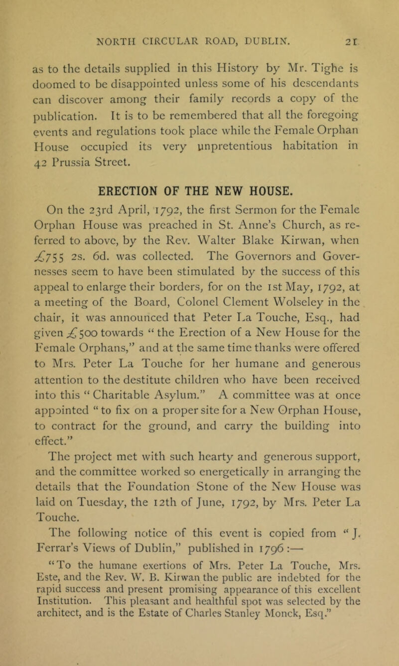 as to the details supplied in this History by Mr. Tighe is doomed to be disappointed unless some of his descendants can discover among their family records a copy of the publication. It is to be remembered that all the foregoing events and regulations took place while the Female Orphan House occupied its very unpretentious habitation in 42 Prussia Street. ERECTION OF THE NEW HOUSE. On the 23rd April, 1792, the first Sermon for the Female Orphan House was preached in St. Anne’s Church, as re- ferred to above, by the Rev, Walter Blake Kirwan, when ^755 2s. 6d. was collected. The Governors and Gover- nesses seem to have been stimulated by the success of this appeal to enlarge their borders, for on the ist May, 1792, at a meeting of the Board, Colonel Clement Wolseley in the chair, it was announced that Peter La Touche, Esq., had given ^500 towards “ the Erection of a New House for the P'emale Orphans,” and at the same time thanks were offered to Mrs. Peter La Touche for her humane and generous attention to the destitute children who have been received into this “ Charitable Asylum.” A committee was at once appointed “ to fix on a proper site for a New Orphan House, to contract for the ground, and carry the building into effect.” The project met with such hearty and generous support, and the committee worked so energetically in arranging the details that the P'oundation Stone of the New House was laid on Tuesday, the 12th of June, 1792, by Mrs, Peter La Touche. The following notice of this event is copied from “ J. Ferrar’s Views of Dublin,” published in 1796 :— “To the humane exertions of Mrs. Peter La Touche, Mrs. Este, and the Rev. W. B. Kirwan the public are indebted for the rapid success and present promising appearance of this excellent Institution. This pleasant and healthful spot was selected by the architect, and is the Estate of Charles Stanley Monck, Esq.”