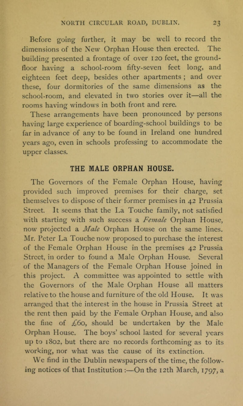 Before going further, it may be well to record the dimensions of the New Orphan House then erected. The building presented a frontage of over 120 feet, the ground- floor having a school-room fifty-seven feet long, and eighteen feet deep, besides other apartments ; and over these, four dormitories of the same dimensions as the school-room, and elevated in two stories over it—all the rooms having windows in both front and rere. These arrangements have been pronounced by persons having large experience of boarding-school buildings to be far in advance of any to be found in Ireland one hundred years ago, even in schools professing to accommodate the upper classes. THE MALE ORPHAN HOUSE. The Governors of the Female Orphan House, having provided such improved premises for their charge, set themselves to dispose of their former premises in 42 Prussia Street. It seems that the La Touche family, not satisfied with starting with such success a Female Orphan House, now projected a Male Orphan House on the same lines. Mr. Peter La Touche now proposed to purchase the interest of the P^emale Orphan House in the premises 42 Prussia Street, in order to found a Male Orphan House. Several of the Managers of the Female Orphan House joined in this project. A committee was appointed to settle with the Governors of the Male Orphan House all matters relative to the house and furniture of the old House. It was arranged that the interest in the house in Prussia Street at the rent then paid by the P^emale Orphan House, and also the fine of £60^ should be undertaken by the Male Orphan House. The boys’ school lasted for several years up to 1802, but there are no records forthcoming as to its working, nor what was the cause of its extinction. We find in the Dublin newspapers of the time, the follow- ing notices of that Institution :—On the 12th March, 1797, a