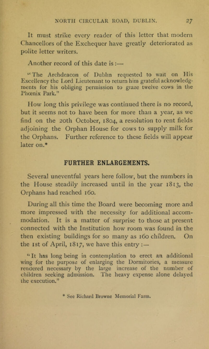 It must strike every reader of this letter that modern Chancellors of the Exchequer have greatly deteriorated as polite letter writers. Another record of this date is :— “The Archdeacon of Dublin requested to wait on His Excellency the Lord Lieutenant to return him grateful acknowledg- ments for his obliging permission to graze twelve cows in the IMicenix Park,” How long this privilege was continued there is no record, but it seems not to have been for more than a year, as we find on the 20th October, 1804, a resolution to rent fields adjoining the Orphan House for cows to supply milk for the Orphans. E'urther reference to these fields will appear later on.* FURTHER ENLARGEMENTS. Several uneventful years here follow, but the numbers in the House steadily increased until in the year 1813, the Orphans had reached 160. During all this time the Board were becoming more and more impressed with the necessity for additional accom- modation. It is a matter of surprise to those at present connected with the Institution how room was found in the then existing buildings for so many as 160 children. On the 1st of April, 1817, we have this entry : — “ It has long being in contemplation to erect an additional wing for the purpose of enlarging the Dormitories, a measure rendered necessary by the large increase of the number of children seeking admission. The heavy expense alone delayed the execution.” * See Rich.ard Browne Memorial Farm.