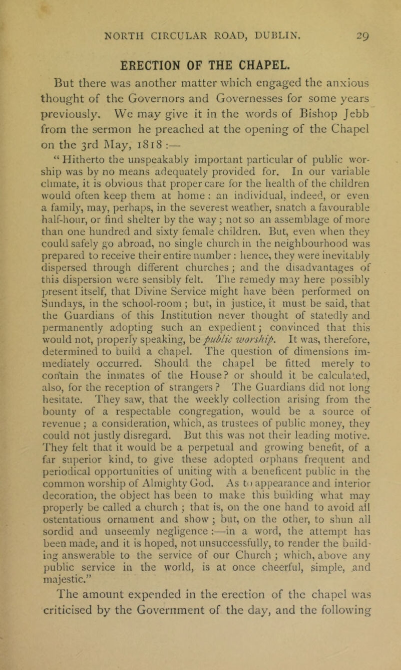 ERECTION OF THE CHAPEL. But there was another matter which engaged the anxious thought of the Governors and Governesses for some years jjreviously. VVe may give it in the words of Bishop Jebb from the sermon he preached at the opening of the Chapel on the 3rd May, 1818 :—• “ Hitherto the unspeakably important particular of public wor- ship was by no means adequately provided for. In our variable climate, it is obvious that proper care for the health of the children would often keep them at home: an individual, indeed, or even a family, may, perhaps, in the severest weather, snatch a favourable half-hour, or find shelter by the way; not so an assemblage of more than one hundred and sixty female children. But, even when they could safely go abroad, no single church in the neighbourhood was prepared to receive their entire number: hence, they were inevitably dispersed through different churches ; and the disadvantages of this dispersion were sensibly felt. The remedy may here i)03sibly present itself, that Divine Service might have been performed on Sundays, in the school-room ; but, in justice, it must be said, that the Guardians of this Institution never thought of statedly and ])ermanently adopting such an expedient; convinced that this would not, properly speaking, be public ivonhip. It was, therefore, determined to build a chapel. The question of dimensions im- mediately occurred. Should the chapel be fitted merely to contain the inmates of the House? or should it be calculated, also, for the reception of strangers ? The Guardians did not long hesitate. They saw, that the weekly collection arising from the bounty of a respectable congregation, would be a source of revenue ; a consideration, which, as trustees of public money, they could not justly disregard. But this was not their leading motive. 'I'hey felt that it would be a perpetual and growing benefit, of a far superior kind, to give these adopted orphans frequent and periodical opportunities of uniting with a beneficent public in the common worship of Almighty God. As to appearance and interior decoration, the object has been to make this building what may properly be called a church ; that is, on the one hand to avoid all ostentatious ornament and show ; but, on the other, to shun all sordid and unseemly negligence :—in a word, the attempt has been made, and it is hoped, not unsuccessfully, to render the build- ing answerable to the service of our Church ; which, above any l)ublic service in the world, is at once cheerful, simple, and majestic.” The amount expended in the erection of the chapel wa.s criticised by the Government of the day, and the following