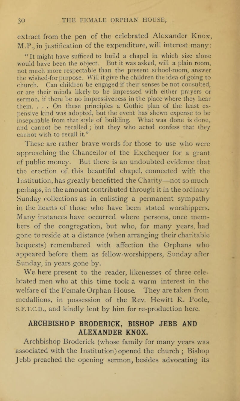 extract from the pen of the celebrated Alexander Knox, M.P., in justification of the expenditure, will interest many; “It might have sufficed to build a chapel in which size alone would have been the object. But it was asked, will a plain room, not much more respectable than the present school-room, answer the wished-for purpose. Will it give the children the idea of going to church. Can children be engaged if their senses be not consulted, or are their minds likely to be impressed with either prayers or sermon, if there be no impressiveness in the place where they hear them. . . . On these principles a Gothic plan of the least ex- ])ensive kind was adopted, but the event has shewn expense to be inseparable from that style of building. What was done is done, and cannot be recalled ; but they who acted confess that they cannot wish to recall it.” These are rather brave words for those to use who were approaching the Chancellor of the Exchequer for a grant of public money. But there is an undoubted evidence that the erection of this beautiful chapel, connected with the Institution, has greatly benefitted the Charity—not so much perhaps, in the amount contributed through it in the ordinaiy Sunday collections as in enlisting a permanent sympathy in the hearts of those who have been stated worshippers. Many instances have occurred where persons, once mem- bers of the congregation, but who, for many years, had gone to reside at a distance (when arranging their charitable bequests) remembered with affection the Orphans who appeared before them as fellow-worshippers, Sunday after Sunday, in years gone by. We here present to the reader, likenesses of three cele- brated men who at this time took a warm interest in the welfare of the Female Orphan House. They are taken from medallions, in possession of the Rev. Hewitt R. Boole, s.F.'i'.C.l)., and kindly lent by him for re-production here. ARCHBISHOP BRODERICK, BISHOP JEBB AND ALEXANDER KNOX. Archbishop Broderick (whose family for many years was associated with the Institution) opened the church ; Bishop Jebb preached the opening sermon, besides advocating its