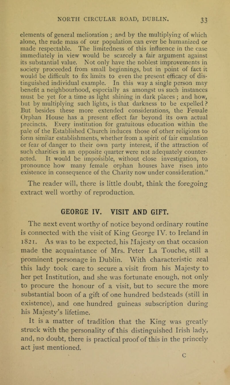 elements of general melioration ; and by the multiplying of which alone, the rude mass of our population can ever be humanized or made respectable. The limitedness of this influence in the case immediately in view would be scarcely a fair argument against its substantial value. Not only have the noblest improvements in society proceeded from small beginnings, but in point of fact it would be difificult to fix limits to even the present efficacy of dis- tinguished individual example. In this way a single person may benefit a neighbourhood, especially as amongst us such instances must be yet for a time as light shining in dark places; and how, but by multiplying such lights, is that darkness to be expelled ? But besides these more extended considerations, the Female Orphan House has a present effect far beyond its own actual precincts. Every institution for gratuitous education within the pale of the Established Church induces those of other religions to form similar establishments, whether from a spirit of fair emulation or fear of danger to their own party interest, if the attraction of such charities in an opposite quarter were not adequately counter- acted. It would be impossible, without close investigation, to pronounce how many female orphan houses have risen into existence in consequence of the Charity now under consideration.” The reader will, there is little doubt, think the foregoing extract well worthy of reproduction. GEORGE IV. VISIT AND GIFT. The next event worthy of notice beyond ordinary routine is connected with the visit of King George IV. to Ireland in 1821. As was to be expected, his Majesty on that occasion made the acquaintance of Mrs. Peter La Touche, still a prominent personage in Dublin. With characteristic zeal this lady took care to secure a visit from his Majesty to her pet Institution, and she was fortunate enough, not only to procure the honour of a visit, but to secure the more substantial boon of a gift of one hundred bedsteads (still in existence), and one hundred guineas subscription during his Majesty’s lifetime. It is a matter of tradition that the King was greatly struck with the personality of this distinguished Irish lady, and, no doubt, there is practical proof of this in the princely act just mentioned. C