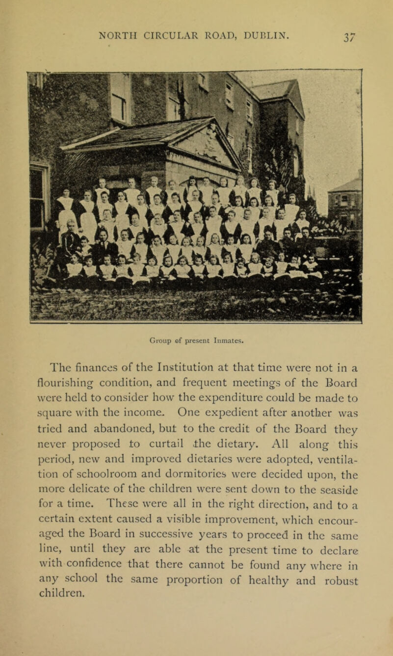 Group of present Inmates. The finances of the Institution at that tiinc were not in a flourishing condition, and frequent meetings of the Board were held to consider how the expenditure could be made to square with the income. One expedient after another was tried and abandoned, but to the credit of the Board they never proposed to curtail .the dietary. All along this period, new and improved dietaries were adopted, ventila- tion of schoolroom and dormitories were decided upon, the more delicate of the children were sent down to the seaside for a time. These were all in the right direction, and to a certain extent caused a visible improvement, which encour- aged the Board in successive years to proceed in the same line, until they arc able at the present time to declare with confidence that there cannot be found any where in any school the same proportion of healthy and robust children.