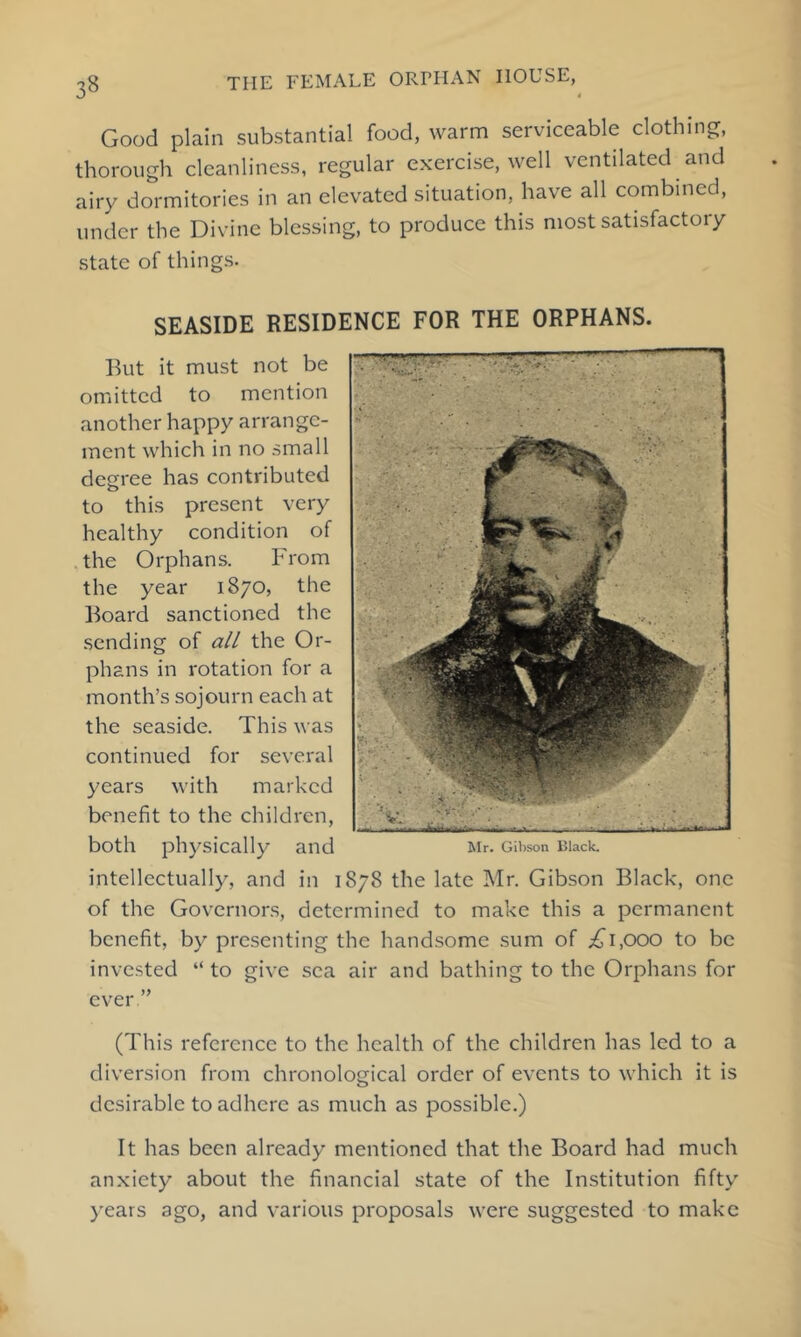 Good plain substantial food, warm serviceable clothings, thorough cleanliness, regular exercise, well ventilated and airy dormitories in an elevated situation, have all combined, under the Divine blessing, to produce this most satisfactory state of things. SEASIDE RESIDENCE FOR THE ORPHANS. But it must not be omitted to mention another happy arrange- ment which in no small degree has contributed to this present very healthy condition of the Orphans. From the year 1870, the Board sanctioned the sending of all the Or- phans in rotation for a month’s sojourn each at the seaside. This was continued for several years with marked benefit to the children, both physically and intellectually, and in 1878 the late Mr. Gibson Black, one of the Governors, determined to make this a permanent benefit, by presenting the handsome sum of iji,(X)0 to be invested “ to give sea air and bathing to the Orphans for ever ” (This reference to the health of the children has led to a diversion from chronological order of events to which it is desirable to adhere as much as possible.) It has been already mentioned that the Board had much anxiety about the financial state of the Institution fifty )'ears ago, and various proposals were suggested to make Mr. Gibson Ulack.