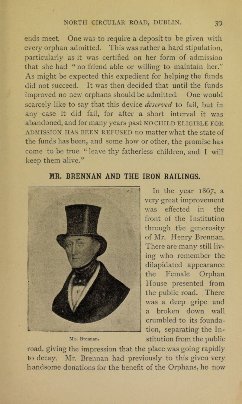 ends meet. One was to require a deposit to be given with every orphan admitted. This was rather a hard stipulation, particularly as it was certified on her form of admission that she had “ no friend able or willing to maintain her.” As might be expected this expedient for helping the funds did not succeed. It was then decided that until the funds improved no new orphans should be admitted. One would scarcely like to say that this device deserved to fail, but in any case it did fail, for after a short interval it was abandoned, and for many years past NO CHILD eligible FOR ADMISSION HAS BEEN REFUSED no matter what the state of the funds has been, and some how or other, the promise has come to be true “ leave thy fatherless children, and I will keep them alive.” MR. BRENNAN AND THE IRON RAILINGS. In the year 1867, a very great improvement was effected in the front of the Institution through tbe generosity of Mr. Henry Brennan. There are many still liv- ing who remember the dilapidated appearance the h'emale Orphan House presented from the public road. There was a deep gripe and a broken down wall crumbled to its founda- tion, separating the In- Mi. Brennan. stitution from the public road, giving the impression that the place was going rapidly to decay. Mr. Brennan had previously to this given very handsome donations for the benefit of the Orphans, he now