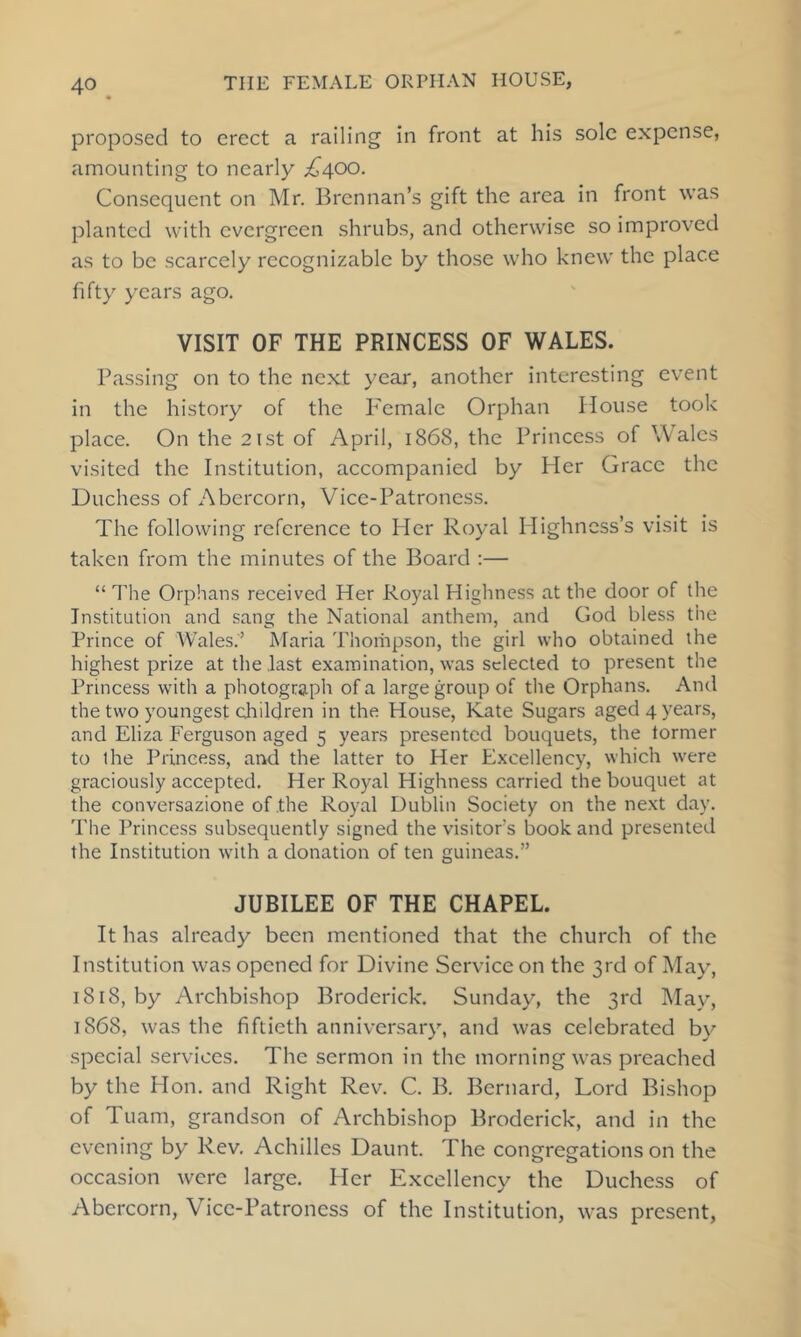 proposed to erect a railing in front at his sole expense, amounting to nearly ^^400. Consequent on Mr. Brennan’s gift the area in front was planted with evergreen shrubs, and otherwise so improved as to be scarcely recognizable by those who knew the place fifty years ago. VISIT OF THE PRINCESS OF WALES. Passing on to the next year, another interesting event in the history of the Female Orphan House took place. On the 21st of April, 1868, the Princess of Wales visited the Institution, accompanied by Her Grace the Duchess of Abercorn, Vice-Patroness. The following reference to Her Royal Highness’s visit is taken from the minutes of the Board ;— “ The Orphans received Her Royal Highness at the door of the Institution and sang the National anthem, and God bless the Prince of Wales.’ JMaria Thoriipson, the girl who obtained the highest prize at the .last examination, was selected to present the Princess with a photograph of a large group of the Orphans. And the two youngest cliildren in the House, Kate Sugars aged 4 years, and Eliza Ferguson aged 5 years presented bouquets, the tormer to the Princess, and the latter to Her Excellency, which were graciously accepted. Her Royal Highness carried the bouquet at the conversazione of .the Royal Dublin Society on the next day. 'Phe Princess subsequently signed the visitors book and presented the Institution with a donation of ten guineas.” JUBILEE OF THE CHAPEL. It has already been mentioned that the church of the Institution was opened for Divine Service on the 3rd of May, 1818, by Archbishop Broderick. Sunday, the 3rd Mayq 1868, was the fiftieth anniversary, and was celebrated by special services. The sermon in the morning was preached by the Hon. and Right Rev. C. B. Bernard, Lord Bishop of Tuam, grandson of Archbishop Broderick, and in the evening by Rev. Achilles Daunt. The congregations on the occasion were large. Her Excellency the Duchess of Abercorn, Vice-Patroness of the Institution, was present.