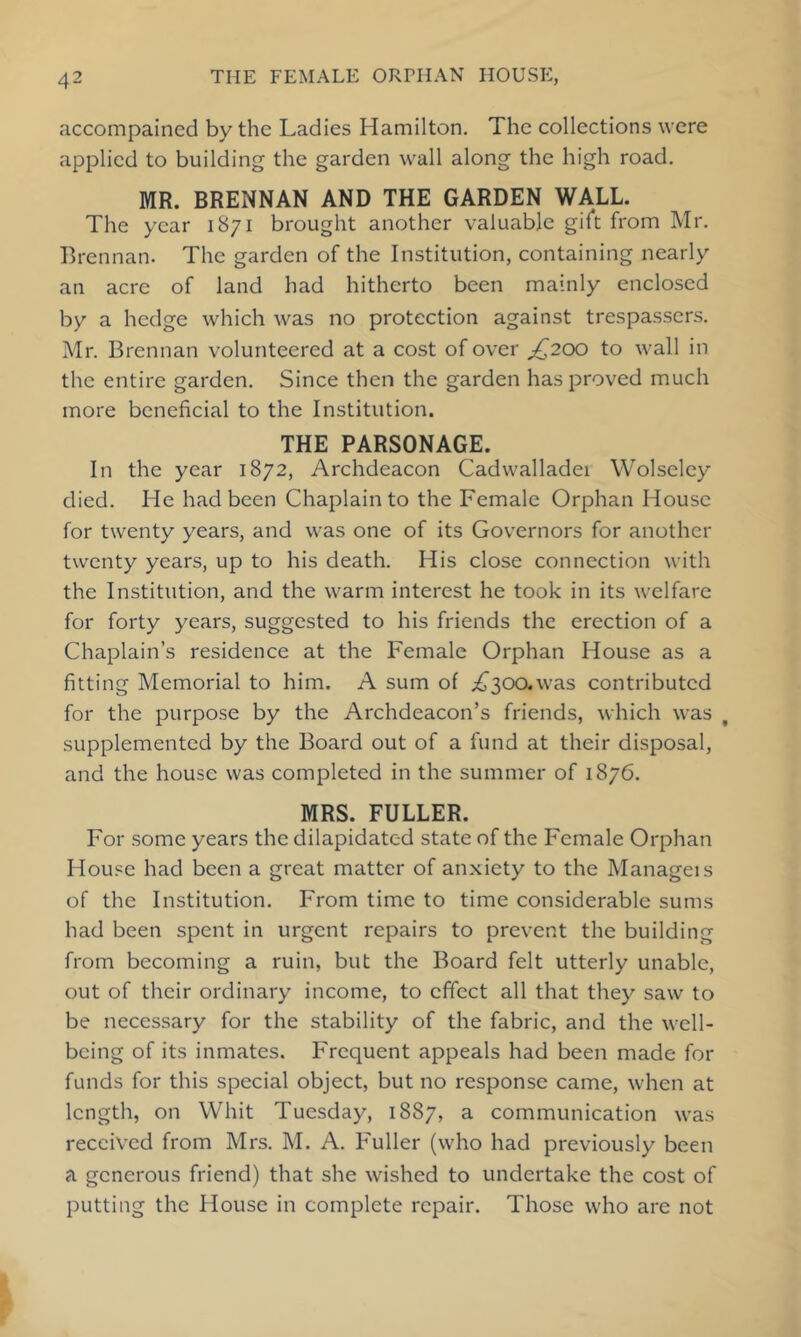 accompained by the Ladies Hamilton. The collections were applied to building the garden wall along the high road. MR. BRENNAN AND THE GARDEN WALL. The year 1871 brought another valuable gift from Mr. Brennan. The garden of the Institution, containing nearly an acre of land had hitherto been mainly enclosed by a hedge which was no protection against trespassers. Mr. Brennan volunteered at a cost of over ;^200 to wall in the entire garden. Since then the garden has proved much more beneficial to the Institution. THE PARSONAGE. In the year 1872, Archdeacon Cadwalladei Wolseley died. He had been Chaplain to the Female Orphan House for twenty years, and was one of its Governors for another twenty years, up to his death. His close connection with the Institution, and the warm interest he took in its welfare for forty years, suggested to his friends the erection of a Chaplain’s residence at the Female Orphan House as a fitting Memorial to him. A sum of .£^300.was contributed for the purpose by the Archdeacon’s friends, which was supplemented by the Board out of a fund at their disposal, and the house was completed in the summer of 1876. MRS. FULLER. For some years the dilapidated state of the Female Orphan House had been a great matter of anxiety to the Manageis of the Institution. From time to time considerable sums had been spent in urgent repairs to prevent the building from becoming a ruin, but the Board felt utterly unable, out of their ordinary income, to effect all that they saw to be necessary for the stability of the fabric, and the well- being of its inmates. Frequent appeals had been made for funds for this special object, but no response came, when at length, on Whit Tuesday, 1887, a communication was received from Mrs. M. A. Fuller (who had previously been a generous friend) that she wished to undertake the cost of putting the House in complete repair. Those who are not