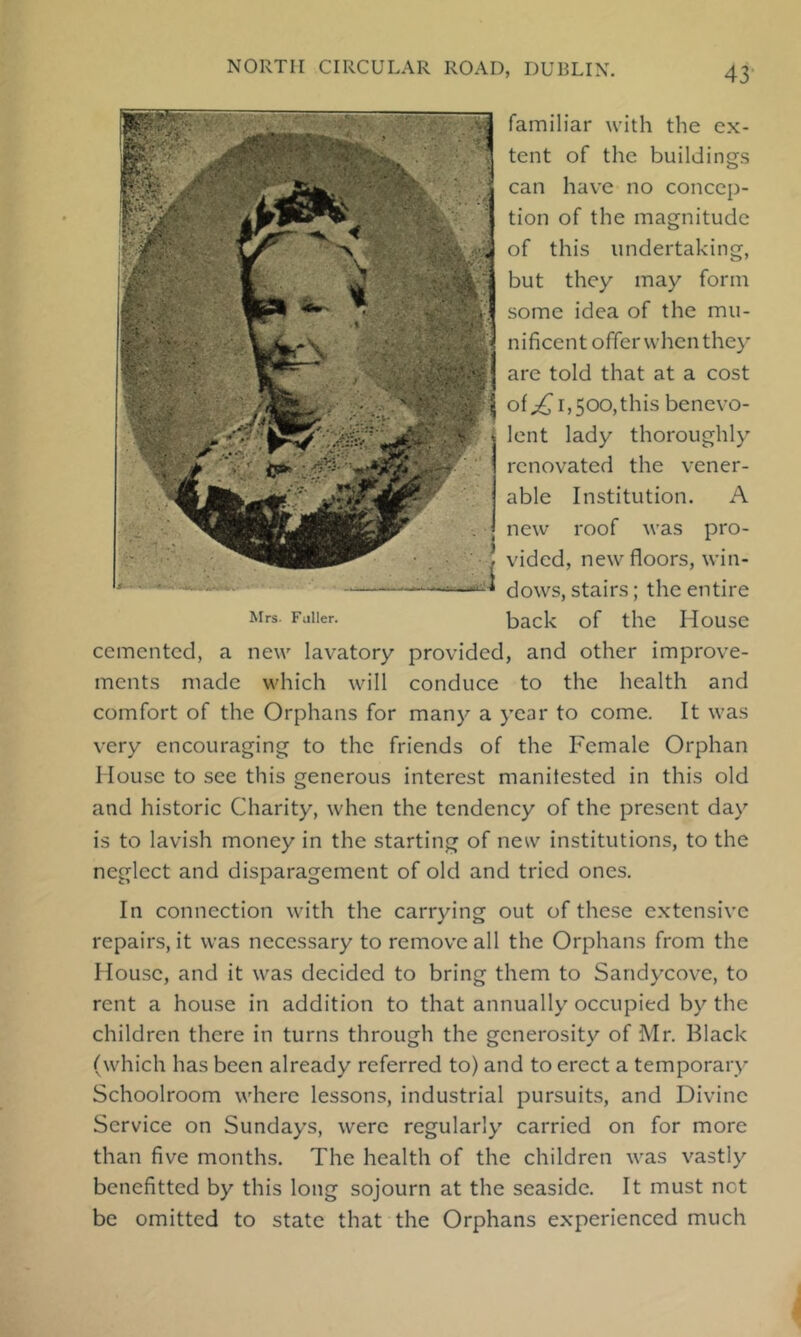 familiar with the ex- tent of the buildings can have no concep- tion of the magnitude of this undertaking, but they may form some idea of the mu- nificent offer when they are told that at a cost of^ 1,500,this benevo- lent lady thoroughly renovated the vener- able Institution. A new roof was pro- vided, new floors, win- dows, stairs; the entire Mrs. Fuller. back of the House cemented, a new lavatory provided, and other improve- ments made which will conduce to the health and comfort of the Orphans for many a year to come. It was very encouraging to the friends of the Female Orphan House to see this generous interest manitested in this old and historic Charity, when the tendency of the present day is to lavish money in the starting of new institutions, to the neglect and disparagement of old and tried ones. In connection with the carrying out of these extensive repairs, it was necessary to remove all the Orphans from the I louse, and it was decided to bring them to Sandycove, to rent a house in addition to that annually occupied by the children there in turns through the generosity of Mr. Black (which has been already referred to) and to erect a temporary Schoolroom where lessons, industrial pursuits, and Divine Service on Sundays, were regularly carried on for more than five months. The health of the children was vastly benefitted by this long sojourn at the seaside. It must net be omitted to state that the Orphans experienced much