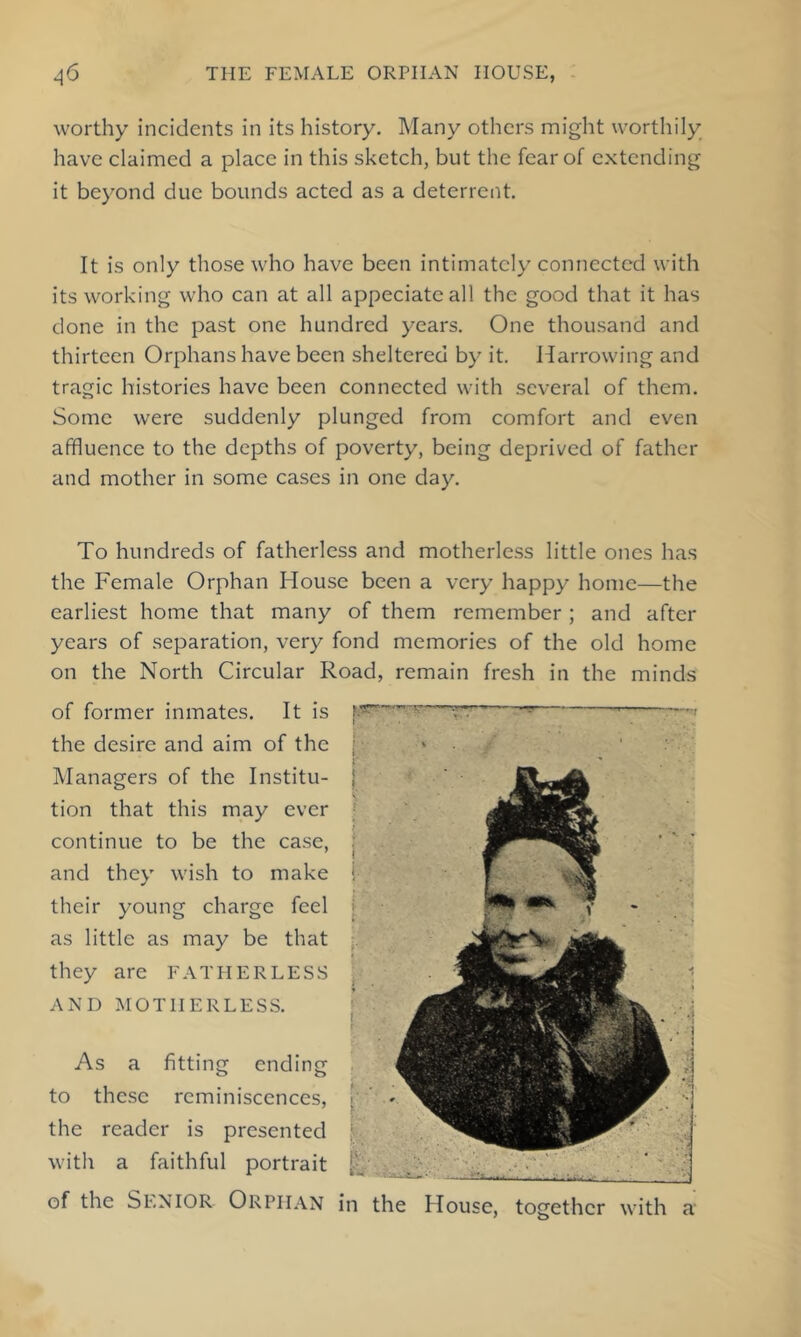 worthy incidents in its history. Many others might worthily have claimed a place in this sketch, but the fear of extending it beyond due bounds acted as a deterrent. It is only those who have been intimately connected with its working who can at all appeciatcall the good that it has done in the past one hundred years. One thousand and thirteen Orphans have been sheltered by it. Harrowing and tragic histories have been connected with several of them. Some were suddenly plunged from comfort and even affluence to the depths of poverty, being deprived of father and mother in some cases in one day. To hundreds of fatherless and motherless little ones has the Female Orphan House been a very happy home—the earliest home that many of them remember ; and after years of separation, very fond memories of the old home on the North Circular Road, remain fresh in the minds of former inmates. It is the desire and aim of the Managers of the Institu- tion that this may ever continue to be the case, and they wish to make their young charge feel as little as may be that they are FATHERLESS AND MOTHERLESS. As a fitting ending to these reminiscences, the reader is presented with a faithful portrait of the Senior Orphan in the House, together with a