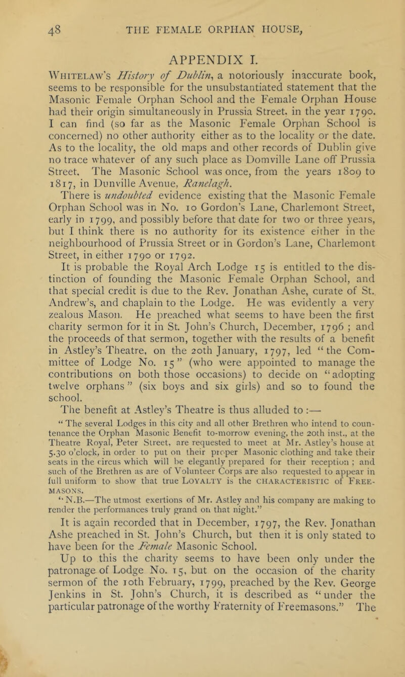 APPENDIX I. ^^HlTELA^v’s History of Dublin^ a notoriously inaccurate book, seems to be responsible for the unsubstantiated statement that the Masonic Female Orphan School and the Female Orphan House had their origin simultaneously in Prussia Street, in the year 1790. I can find (so far as the Masonic Female Orphan School is concerned) no other authority either as to the locality or the date. As to the locality, the old maps and other records of Dublin give no trace whatever of any such place as Domville Lane off Prussia Street. The Masonic School was once, from the years 1809 to 1817, in Dunville Avenue, Ranelagh. I'here is undoubted evidence existing that the Masonic Female Orphan School was in No. 10 Gordon’s Lane, Charlemont Street, early in 1799, and possibly before that date for two or three years, but I think there is no authority for its existence either in the neighbourhood of Prussia Street or in Gordon’s Lane, Charlemont Street, in either 1790 or 1792. It is probable the Royal Arch Lodge 15 is entitled to the dis- tinction of founding the Masonic Female Orphan School, and that special credit is due to the Rev. Jonathan Ashe, curate of St. Andrew’s, and chaplain to the Lodge. He was evidently a very zealous Mason. He pre.ached what seems to have been the first charity sermon for it in St. John’s Church, December, 1796 ; and the proceeds of that sermon, together with the results of a benefit in Astley’s Theatre, on the 20th January, 1797, led “the Com- mittee of Lodge No. 15” (who were appointed to manage the contributions on both those occasions) to decide on “adopting twelve orphans ” (six boys and six girls) and so to found the school. The benefit at Astley’s Theatre is thus alluded to :—• “ The several Lodges in this city and all other Brethren who intend to coun- tenance the Orphan Masonic Benefit to-morrow evening, the 20th inst., at the Theatre Royal, Peter Street, are requested to meet at Mr. Astley’s house at 5.30 o’clock, in order to put on their proper Masonic clothing and take their seats in the circus which will he elegantly prepared for their reception ; and such of the Brethren as are of Volunteer Corps are also requested to appear in full uniform to show that true Loyalty is the characteristic of Free- masons. *• N.B.—The utmost exertions of Mr. Astley and his company are making to render the performances truly grand on that night.” It is again recorded that in December, 1797, the Rev. Jonathan Ashe preached in St. John’s Church, but then it is only stated to have been for the Female Masonic School. Up to this the charity seems to have been only under the patronage of Lodge No. 15, but on the occasion of the charity sermon of the loth February, 1799, preached by the Rev. George Jenkins in St. John’s Church, it is described as “under the particular patronage of the worthy Fraternity of Freemasons.” The