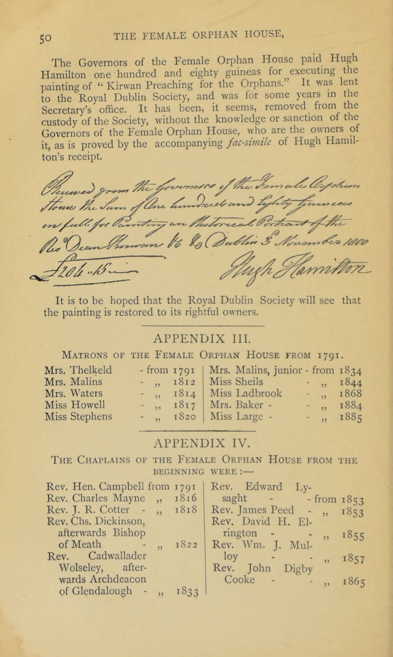 The Governors of the Female Orphan House paid Hugh Hamilton one hundred and eighty guineas for executing the painting of “ Kirwan Preaching for the Orphans. It was lent to the Royal Dublin Society, and was for some years in the Secretary’s office. It has been, it seems, removed _ from the custody of the Society, without the knowledge or sanction of the Governors of the Female Orphan House, who are the owners of it, as is proved by the accompanying facsimile of Hugh Hamil- ton’s receipt. It is to be hoped that the Royal Dublin Society will see that the painting is restored to its rightful owners. APPENDIX III. Matrons of the Female Orphan House from 1791. Mrs. Thelkeld Mrs. Malins Mrs. Waters Miss Howell Miss Stephens from 1791 1812 1814 1817 1820 5) 5) n 55 Mrs. Malins, junior - from 1834 Miss Shells - ,, 1844 Miss Ladbrook - „ 1868 Mrs. Baker - - ,, 1884 Miss Large - - „ 1885 APPENDIX IV. The Chaplains of the Female Orphan House from the BEGINNING WERE ;— Rev. Hen. Campbell from 1791 Rev. Charles Mayne „ 1816 Rev. J. R. Cotter - ,, 1818 Rev. Chs. Dickinson, afterwards Bishop of Meath - „ 1822 Rev. Cadwallader Wolseley, after- wards Archdeacon of Glendalough - „ 1833 Rev. Edward Ly- saght - - from 1853 Rev. James Peed - „ 1853 Rev. David H. El- rington - - „ 1855 Rev. Wm. J, Mul- loy - - „ 1857 Rev. John Digby Cooke - - ,, 1865