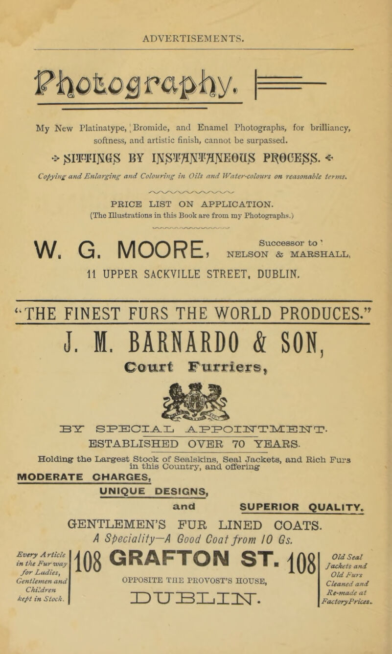 My New Platinatype,Bromide, and Enamel Photographs, for brilliancy, softness, and artistic finish, cannot be surpassed. BY P1^0CE^^. Copying and Enlarging and Colouring in Oils and JVater-colours on reasonable terms. PRICE LIST ON APPLICATION. (The Illustrations in this Book are from my Photographs.) W. G. MOORE J NELSON & MARSHALL, 11 UPPER SACKVILLE STREET. DUBLIN. ‘‘THE FINEST FURS THE WORLD PRODUCES.’^ J. M. BARNARDO & SON, B'Z' SI^ECI^Xj ESTABLISHED OVER 70 YEARS- Holdlner the Largest Stock of Sealskins, Seal Jackets, and. Rich Furs in this Country, and offering MODERATE CHARGES, UNIQUE DESIGNS. and SUPERIOR QUALITY, GENTLEMEN’S FUR LINED COATS. A Speciality—A Good Goat from 10 Gs. Every A rticle in tlu Fur way /or Ladies, Gentlemen and Children kept in Stock. 108 GRAFTON ST. 108 OPPOSITE THE PROVOST’S HOUSE, ZDTJBXjZZST. Old Seal Jackets and Old p'urs Cleaned and Rt-mcuie at FactoryPrices.