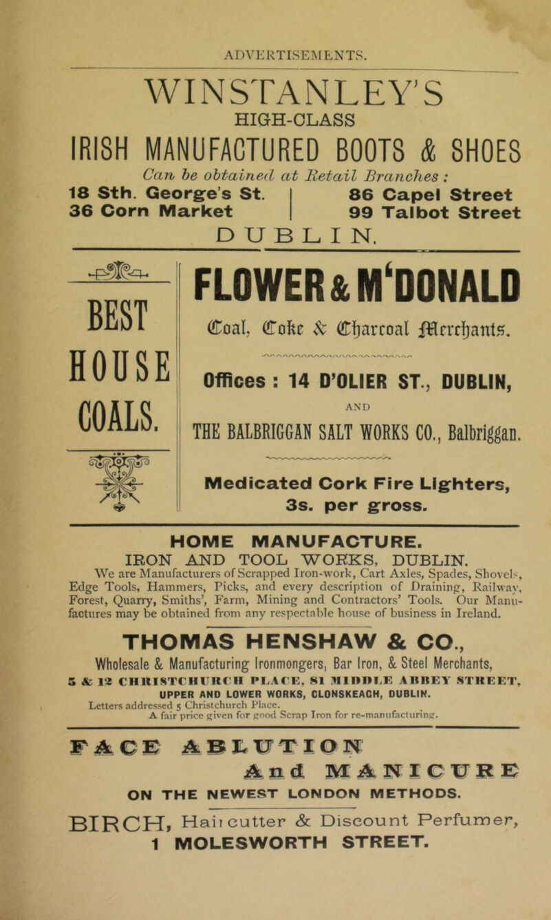 Wir^^rANLEY’S HIGH-OLASS IRISH MANUFACTURED BOOTS & SHOES Can be obtained at Retail Branches: 18 Sth. Georg^e’s St. I 86 Capel Street 36 Corn Market | 99 Talbot Street DUBLIN. FLOWER & MCDONALD Coal, Cofec Sc Charcoal fHrrrj^ants. Offices : 14 D’OLIER ST., DUBLIN, AM) THE BALBRIGGAN SALT WORKS CO., Balbriggan. Medicated Cork Fire Lighters, 3s. per gross. BEST HOUSE COALS. HOME MANUFACTURE. IRON AND TOOL WORKS, DUBLIN. We are Manufacturers of Scrapped Iron-work, Cart Axles, Spades, Shovel.'-', Edge Tools, Hammers, Picks, and every description of Draining, Railway, Forest, Quarry, Smiths’, Farm, Mining and Contractors’ Tools. Our Manu- factures may be obtained from any respectable house of business in Ireland. THOMAS HENSHAW & CO., Wholesale &. Manufacturing Ironmongers, Bar Iron, & Steel Merchants, s & la ciiuisTniiiRrii plac k, si Rinin.E aiirey strkkt, UPPER AND LOWER WORKS, CLONSKEACH, DUBLIN. Letters addressed 5 Christchurch Place. A fair price given for good Scrap Iron for re-maniifactiiring. F A C F A B XJ T I Q N And MANICUKF ON THE NEWEST LONDON METHODS. BIRCH, Hail cutter & Discount Perfumer, 1 MOLESWORTH STREET.
