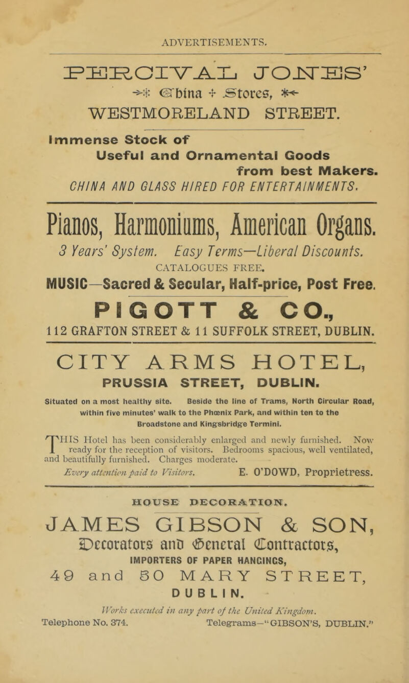 J'OJSTiES’ ©'bina .Stores, ^ WESTMORELAND STREET. Immense Stock of Useful and Ornamental Goods from best Makers. CHINA AND GLASS HIRED FOR ENTERTAINMENTS. Pianos, Harmoniums, American Organs. 3 Years’ System. Easy Terms—Liberal Discounts. CATALOGUES FREE. MUSIC—Sacred & Secular, Half-price, Post Free. PIGOTT & CO., 112 GRAFTON STREET & 11 SUFFOLK STREET, DUBLIN. CITY ARMS HOTEL, PRUSSIA STREET, DUBLIN. Situated on a most healthy site. Beside the line of Trams, North Circular Road, within five minutes’ walk to the Phoenix Park, and within ten to the Broadstone and King'sbridg'e Termini. THIS Hotel has been considerably enlarged and newly furnished. Now ready for the reception of visitors. Bedrooms spacious, well ventilated, and beautifully furnished. Charges moderate. Every attentumpaid to Visitors. E. O’DOWD, Proprietress. HOUSE DECORATION, JAMES GIBSON & SON, Decorators aiiD <®cneral Contractors, IMPORTERS OF PAPER HANGINGS, 49 and 50 MARY STREET, DUBLIN. IVorks executed in any part of the United Kingdom. Telephone No. 374. Telegrams- GIBSON’S, DUBLIN.”