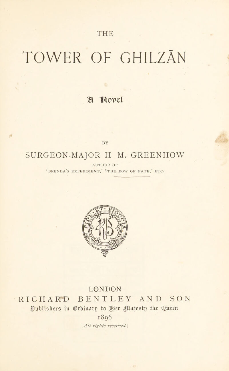 THE TOWER OF GHILZAN H novel BY SURGEON-MAJOR H M. GREENHOW AUTHOR OF ‘ Brenda’s experiment,’ ‘the bow of fate,’ etc. LONDON RICHARD BENTLEY AND SON I3ublisher0 in dDrbinnrp to ^)er JEnjests the OSneen 1896 [AH rights reserved \