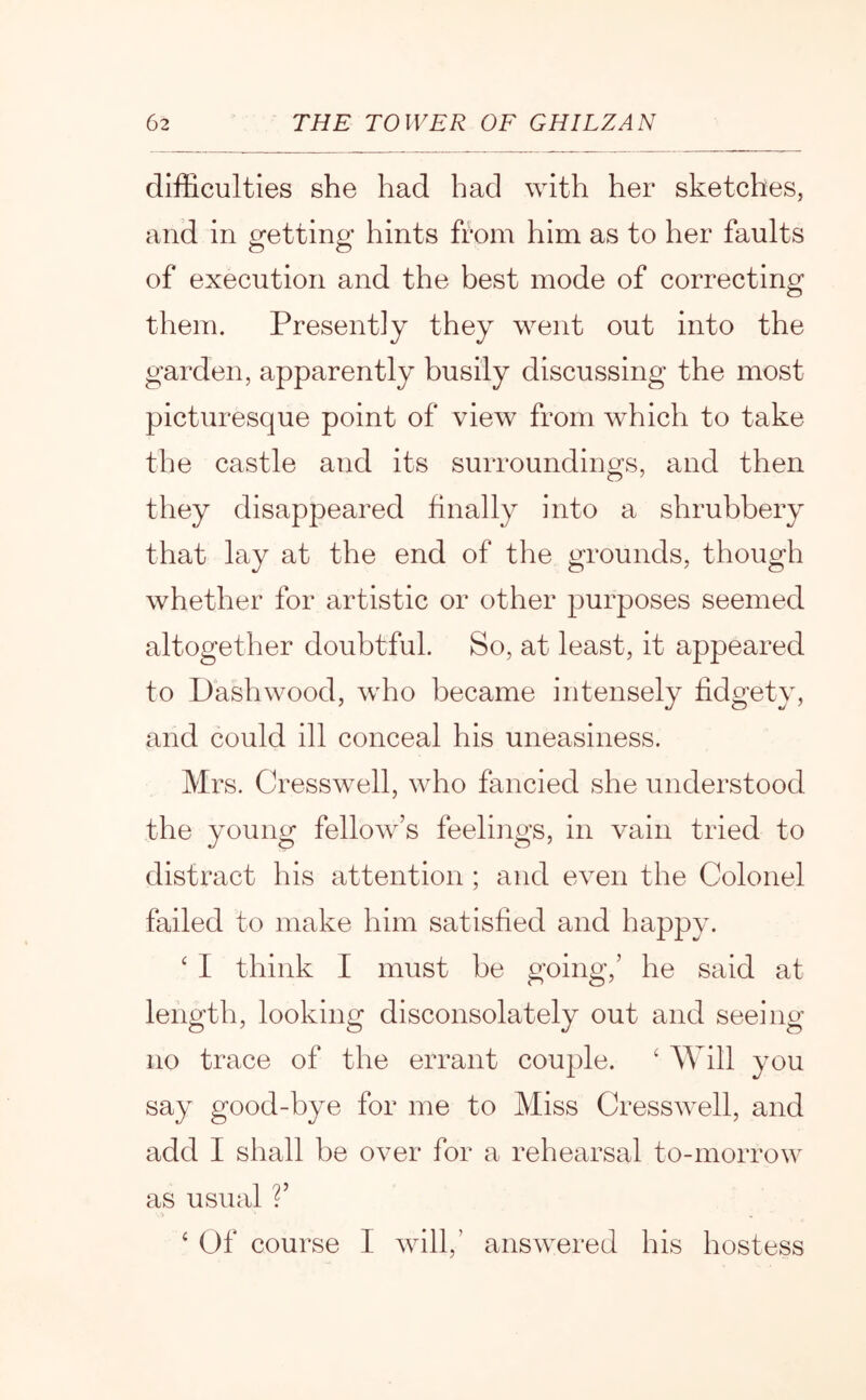 dliBculties she had had with her sketches, and in getting hints from him as to her faults of execution and the best mode of correcting them. Presently they went out into the garden, apparently busily discussing the most picturesque point of view from which to take the castle and its surroundings, and then they disappeared finally into a shrubbery that lay at the end of the grounds, though whether for artistic or other purposes seemed altogether doubtful. So, at least, it appeared to Dashwood, who became intensely fidgety, and could ill conceal his uneasiness. Mrs. Cresswell, who fancied she understood the young fellow’s feelings, in vain tried to distivict his attention ; and even the Colonel failed to make him satisfied and happy. ‘ I think I must be going,’ he said at length, looking disconsolately out and seeing no trace of the errant couple. ‘ Will you say good-bye for me to Miss Cresswell, and add I shall be over for a rehearsal to-morrow as usual ?’ ‘ Of course I will,’ answered his hostess