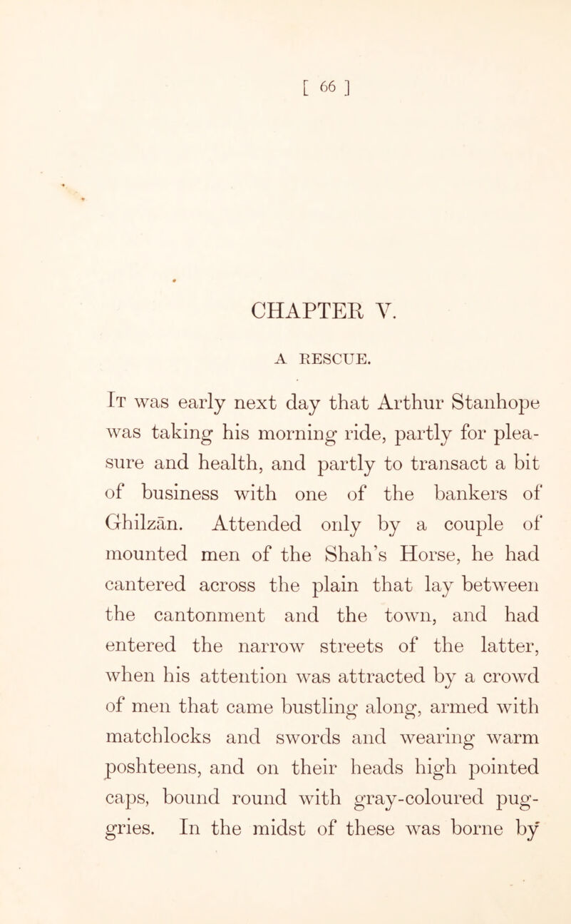 CHAPTER V. A RESCUE. It was early next day that Arthur Stanhope was taking his morning ride, partly for plea- sure and health, and partly to transact a bit of business with one of the bankers of Ghilzan. Attended only by a couple of mounted men of the Shah’s Horse, he had cantered across the plain that lay between the cantonment and the town, and had entered the narrow streets of the latter, when his attention was attracted by a crowd of men that came bustling along, armed with matchlocks and swords and wearing warm poshteens, and on their heads high pointed caps, bound round with gray-coloured pug- gries. In the midst of these was borne by