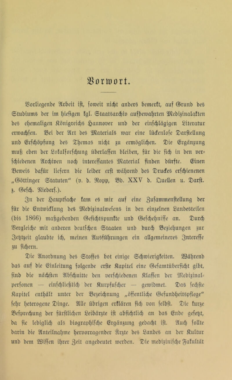 SSorioort. Vorlicgeitbe Arbeit ift, fotoeit ni<$t anberS betncrft, auf ©runb beS StubiumS ber im hefigen fgl. Staatöardnu aufberoahrten 3KebijinaIa!ten be§ ehemaligen Königreichs iQannooer unb ber einfdjlägigen Literatur crroachfen. 33ei ber 2lrt bes Materials mar eine lücfcnlofe SDarfteUung unb Erfdjöpfung beö £hema§ nicht ju ermöglichen. SDie Ergänzung mu§ eben ber Sofalforfchung überlaffen bleiben, für bic ficb in ben ucr= fcfjiebenen 2lrchit)en noch intereffanteS sJDtaterial finben biirfte. Einen VeroeiS bafür liefern bic leiber erft mährenb be§ krudes erfd)ienenen „(Göttinger Statuten'' (n. b. sJtopp, 23b. XXV b. Quellen u. Qarft. j. ©efch- Viebcrf.). $n ber ^auptfadhe fam es mir auf eine 3ufammcnftcöun9 ber für bie Entroicflung be§ 3Jiebijinalroefen§ in ben einzelnen Sanbesteilen (bis 1866) tuabgebeuben ©cfidbtSpunftc unb ©efchehniffe an. Qurd) Vergleiche mit anbereu heutigen Staaten unb burdi ^Beziehungen jur 3lcptzcit glaubte ich, meinen 2tusfül)rungcn ein allgemeineres ^ntcreffc ju fiebern. SDic 2lnorbnung beS Stoffes bot einige Schmierigfeiten. 2Bährcnb ba§ auf bic Einleitung folgenbe erfte Kapitel eine ©efamtüberficht gibt, finb bie nächften Slbfrfjnitte ben uerfchiebenen klaffen ber 3Jtebtjinal' perfonen — cinfdjlicfclicb ber Äurpfufcher — geroibmet. $)a§ fed)fte Kapitel enthält unter ber ^Bezeichnung „öffentliche ©efunbheitSpflege fchr heterogene SDinge. 2lUc übrigen erflären fid) non felbft. Qie furze Vcfprcdumg ber fürftlidtcn fieibärjte ift abficf)tlid) an ba§ Enbc gefept, ba fie lebiglich als biograpl)ifd)e Ergänzung gebacht ift. 2Iudj foHtc barin bic 2tnteilnahme heruorragenber iÜrjte beS SanbcS an ber Kultur unb bent Sßiffen ihrer 3eit angebeutet roerben. 5Die mebijinifche $afultät