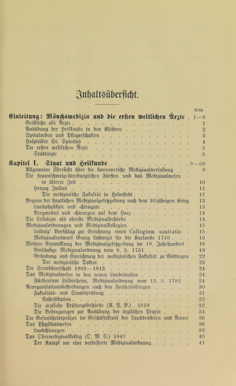 SnfjaltSüberfidft. «Seite ßinleituttß: 3Rönd)dutcbigin mtb bic erftcii tücltlid)en 2trgtc . 1—8 ©ciftlidjc als Sir^te 1 Ausübung bcr §cilfunbe in bcn Klöftcrn 2 Spitalorbcn unb $flegerfd)aftcn 3 £ofpitälcr 6t. Spiritus 4 Die crftcn roeltlidjcn Birgte 5 Stabtärgtc 9 Äopitel I. Staat unb .ftcilfttnbc 9—90 2Illgcmcinc ilbcrftd)t über bic bannoncrfd)c Vtcbijinalüerfaffung . . 9 Die braunfd)meig4üneburgiid)cn dürften unb baS fDlcbiüualmcfcn in älterer $cit 10 .fjcrjog Julius 11 Die mebijinifebe gafultät in .'pclmftcbt 11 Vcginn bcr ftantlidjcu Ültcbijinalgcfcbgcbung und) bem 30 jährigen Krieg 13 fianbpbpfifatc unb =d)irugate 13 Vcrgntcbici unb ^irurgen auf bem .£>ar,t 14 Die Seibärjtc als oberfte 2Rcbiiinalbcbörbc 14 fDlcbijinnlorbnungcn unb üllebi^innlfollcgicu 1.9 Ccibniü’ Vorfcblag jur @rrid)tung eines Collegium sanitatis . 19 9Hcbi,dualcntrourf ©eorg CubmigS für bic Kurlanbc 1710 . . . 16 SBciterc (Sntmidlung bcr flllcbijinalgcfebpcbung int 18. ^«brbunbert . 18 Vorläufige ÜUebi^iualorbnung üorn 8. 9. 1731 19 ©riinbung unb @inrid)tung bcr mebijinifdjen ftafultät tu ©öttingcu 22 'Ser mebijinifdje Doftor 23 Die 3rc»ibl)crrfd)aft 1803—1813 24 Das fUlcbiüinalntcfcn in bcn neuen fianbcSteilcn 24 gürftentum JpübcSljeim, Vlebiünalorbnung oom 13. 9. 1782 . 24 JicorganifationSbeftrcbungcn nad) bcn 3rciljeitS!ricgcn 30 f^afultätS; unb Staatsprüfung 31 9loftrififatiou 32 Die ärgtlic^e ‘‘ßrüfungSbcbörbc (21. fj}. V.) 1818 32 Die Vebiugungen jur Ausübung bcr äqtlid)cn VrafiS ..... 34 Die ©cfunbbcitspoliici im ©cfd)äftSfreiS bcr Canbbrofteien unb hinter 36 DaS Vb^rdotSroefen 36 2anbd)irurgcn 39 Das Obermcbijinalfollcg (0. 911. 6.) 1847 40 Der Kampf um eine Dcrbcffcrtc ÜJlebijinalorbnung 41