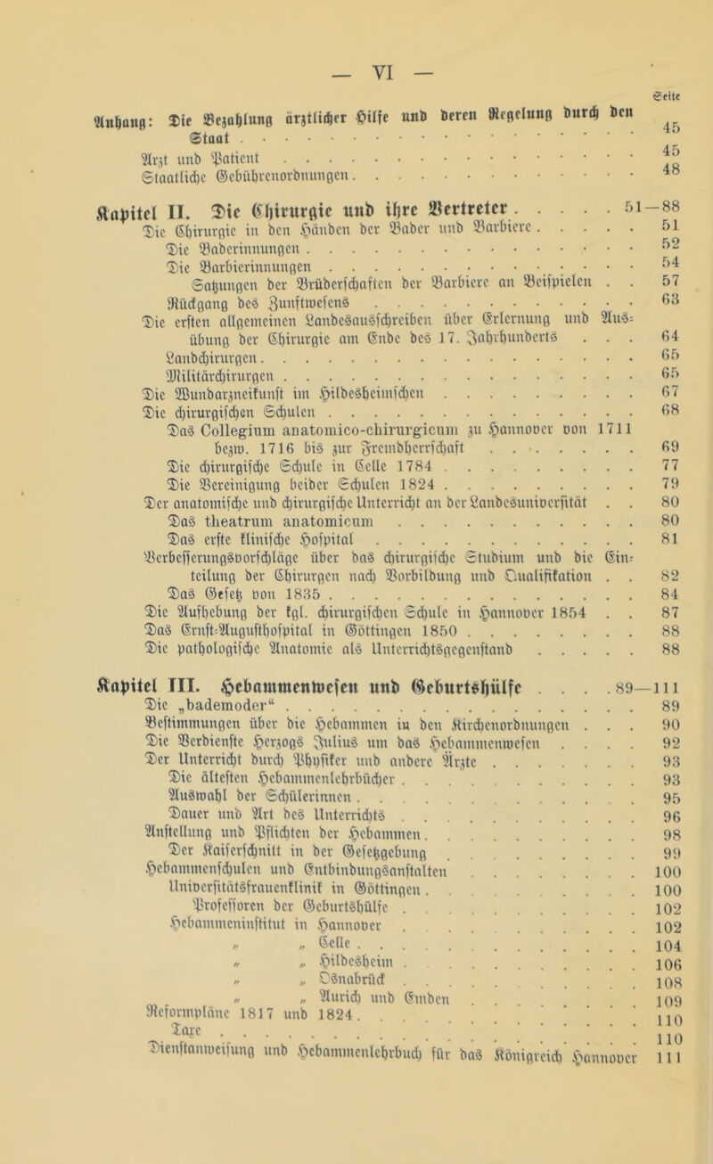 «fite Anhang: Die ©cjafjlunß örjtliiber fcilfe unD Deren SHrfleiunß Durd) Den ©taut Arjt nnb Patient Staatlidjc ©ebiibrenorbnungen Kapitel II. $ic ßfjirurflie tutb iljrc Vertreter 51-88 ®ic Sbirurgic in ben §änbcn ber ©aber unb ©arbicrc 51 Die ©aberinnungen Die ©arbicrinnungen 54 ©Ölungen ber ©rüberf (haften ber ©arbicrc an ©cifpielcn . . 57 fRüdgang bcS ©unftroefenS 63 ®ie erften allgemeinen ßanbeäauSfcbreiben über Erlernung unb Au3= Übung ber Sbirurgic am Snbc bcS 17. ©al)rl)unberts ... 64 ßanbdbirurgcn 65 2Jtilitärd)irurgen 65 Die ffiunbarjneilunft im .fjilbcSbcimfdjcn 67 Die d)irurgifd)cn Schulen 68 DaS Collegium anatomico-chirurgicuiu ju §annoöcr oon 1711 bejm. 1716 bis jur $rcmbl)crrfd)aft 69 Die d)irurgifd)c 6d)u(c in (Seile 1784 77 Die ^Bereinigung beiber Schulen 1824 79 Der anatomifdje unb d)irurgifd)c Uutcrrid)t an ber ßaubeSuuiperfitat . . 80 DaS theatrum anatomicum 80 DaS erfte flinifdjc £>ofpital 81 ©crbcffcrungSPorfd)lägc über baS d)irurgifd)C Stubium utib bie Stn* teilung ber Sbirurgcn nad) ©orbilbuug unb Oualififatiou . . 82 DaS ©efetj Don 1835 84 Die Aufhebung ber tgt. d)irurgifd)cn Sd)ulc in §annoocr 1854 . . 87 Da$ SrnffcAuguftbofpüal in ©öttingen 1850 88 Die patbologifcbe Anatomie als Untcrrid)t3gcgcnftanb 88 Stnpitel III. ^ebamtnentoefen unb (ftelmrtsliiüfe . . Die „bademoder“ ©eftimmungen über bie gebammen iu ben Kirdjenorbnungen Die ©erbienfte §cr,mg3 ©uliuS um baS .ftebammenroefen Der llntcrricbt burd) ©bpftler unb anbere Ärjtc .... Die älteften £>cbammenlebrbüd)er AuStpabl ber Schülerinnen ... Dauer unb Art bcS Unterrichts Aufteilung unb ©flirten ber Jpebammen Der Kaiferfdbnilt in ber ©efefcgcbung §ebammcnf<hulcn unb SntbinbungSanftalten UniocrfitätSfrauenflinif in ©öttingen ©rofefforen ber ©cburtSbülfc §ebammeninftitut in .fjannoper „ „ Seile „ „ .£>ilbcSbcim „ „ DSnabrücf „ „ Aurid) unb Smbcn . . SReformplänc 1817 unb 1824 1ajc Dienftanmcifung unb .(sebammculcbrbucb für baS Königreich . 89—111 §annoPC 89 90 92 93 93 95 96 98 99 100 100 102 102 104 106 108 109 110 110 111