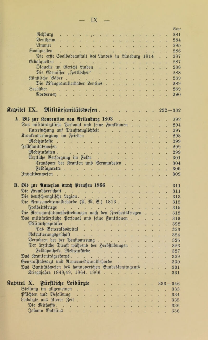 ©eite ©ebburg 281 Sentbeim 284 Cimmer 285 ©oolqucllen 286 3)ie erfte ©oolbabeanftalt beä Sanbe3 in Öüneburg 1814 . . 287 ©rbölquellen 287 Ölquelle im @erid)t fiinben 288 $ie ©bemiffer „gettlödjer 288 fti'tnftlid)c ©aber 289 ®ie ©ifengranulierbäber Sentin# 289 ©eebäber 289 iRorbernep 290 Äajritel IX. ©lilitärfttititätettJeien 292—332 A ©iS jur «onöcntion öon Irtlenlmrg 1803 292 $)a§ militärärgtlid)e ©erfonal unb feine gunftionen 294 Untcrfudjung auf Sienfttauglicbfeit 297 ft'ranfenoerforgung im Uneben 298 ©lebijinfaffe 299 gelbfanitätSroefen 299 ©lebijinfaften 299 'iiratlicbc ©erforgung im gelbe 301 Transport ber ^ranfen unb ©errounbeten 304 gelblajarette 305 gnoalibenroefen 309 B. ©iS jur Ännefion bunb ©renjjen 1866 311 $ie grembberrfdjaft 311 2) ie beutfd)=englifd)e Cegion 313 3) ie 2lrmeemebijinalbcbörbe (21. ÜJl. ©.) 1813 315 greibeitäfriege 315 ^ie Dleorganifationäbeftrebungen nad) ben greibeitäfriegen .... 318 Da§ militärärjtlicbe ©erfonal unb feine gunftionen 319 ÜJUlitärbo8pitäIer 322 2)a8 ©eneralboäpital 323 ©efrutierungSgefdiäft 324 ©erfahren bei ber ©enfionierung 325 $>er ältliche ®ienft mäbrenb ber §erbftübungen 326 gelbapotbcfe, ©lebijinförbe 327 Stranfenträgerforpä 329 ©eneralftabäargt unb 2lrmcemebijinatbebörbc 330 3)a8 ©anitätsroefen beä bannooerfdben ©unbeSfontingentä .... 331 ftriegäjabre 1848/49, 1864, 1866 331 Äapitel X. gürftlirfje ßetbärjte 333—346 Stellung im allgemeinen 333 ©flid)tcn unb ©cfolbung 334 öeibärjtc au§ älterer 3cit . . 335 $ie üRitboffS 336 gobetnn ©ofeliuä 336