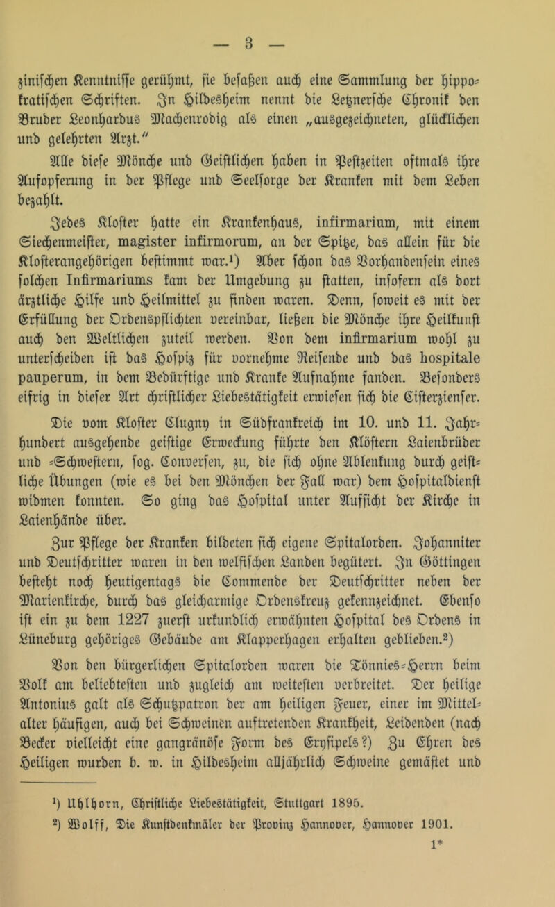 ginifd)en ßenntniffe gerühmt, fie befaßen aud) eine ©ammlung ber hippo= fratifchen ©Triften, $n ^ilbe^eim nennt bie Sepnerfche ßtjronit ben SBruber Seonharbus SJtachenrobig als einen „auSgegeicfineten, glüdlidjen unb gelehrten 2lrjt. Stile biefe Sttönche unb Öteifttidjen fjaben in ^eftgeiten oftmals ifjre Aufopferung in ber pflege unb ©eelforge ber Äranfen mit bcm Seben bejaht. ^ebeS 5Uofter fjatte ein tonfenhaus, infirmarium, mit einem ©iedjenmeifter, magister infirmorum, an ber ©pipe, bas allein für bie $tofterangef)örigen beftimmt mar.1) Slber fdfjon baS SSorfianbenfein eines folcbcn Infirmariums laut ber Umgebung gu ftatten, infofern als bort ärgtliche Hilfe unb Heilmittel gu fittben waren. 2)enn, foroeit es mit ber Erfüllung ber DrbenSpflicbten uereinbar, lieben bie SJtöndje ihre ^eüfuuft auch ben 2Beltlidfjen guteil werben. SSon bcm infirmarium woljl gu unterfdjeiben ift baS Hofpig für uorneljme Steifenbe unb baS hospitale pauperum, in bcm Sebürftige unb Jüanfe Aufnahme fanben. S3efonberS eifrig in biefer Slrt djriftlid^er Siebestätigfeit erwiefen fidf) bie ©iftergienfer. $)ie uom $lofter ©lugnp in ©übfranfreich im 10. unb 11. $al)r= hunbert ausgehettbe gciftige ©rwcdung führte ben ßlöftern Saienbrüber unb =©cf)weftern, fog. ©onuerfen, gu, bie fich ofjne Slblenfung bur<h geift= liebe Übungen (wie es bei ben SJtönchen ber $aü war) bem Hofpüalbicnft wibmen fonnten. ©o ging baS Hofpital unter Sluffidbt ber $irdf)e in Saienhänbe über. $ur pflege ber ßranfen bilbeten fidb eigene ©pitalorben. Johanniter unb $)eutf dritter waren in ben weffifdben Sanben begütert, Jn ©öttingen befielt nodb heutigentags bie ©ommenbe ber £)eutfdritter neben ber SJtarienfircbc, burd) baS gleicharmige Orbensfrcug gefenngeid)net. ©benfo ift ein gu bcm 1227 guerft urfunblid) erwähnten Hofpital beS DrbenS in Süneburg gehöriges ©ebäube am 5Uappcrhagen erhalten geblieben.2) SSon ben bürgerlichen ©pitalorben waren bie StönnieS^nen-'n beim SSolf am beliebteften unb gugleicb am weiteften uerbreitet. $>er heilige SlntoniuS galt als ©djuppatron ber am heiligen Jeuer, einer im SJiittcü alter häufigen, auch bei ©dbwcinlm auftretenben $ranff)eit, Scibcnben (nach S3eder uielleidbt eine gangränöfe Jorm beS ©rpfipels?) Ju ©hren beS Heiligen würben b. w. in HübeShcint alljährlich ©c£)wcine gemäftet unb *) Ublfjorn, ©f)ri|'tlid)e öiebcStätigfeit, Stuttgart 1895. 2) SBolff, $ic ^unftbenfmälcr ber ißroDinj Hannooer, Hannooer 1901. 1*