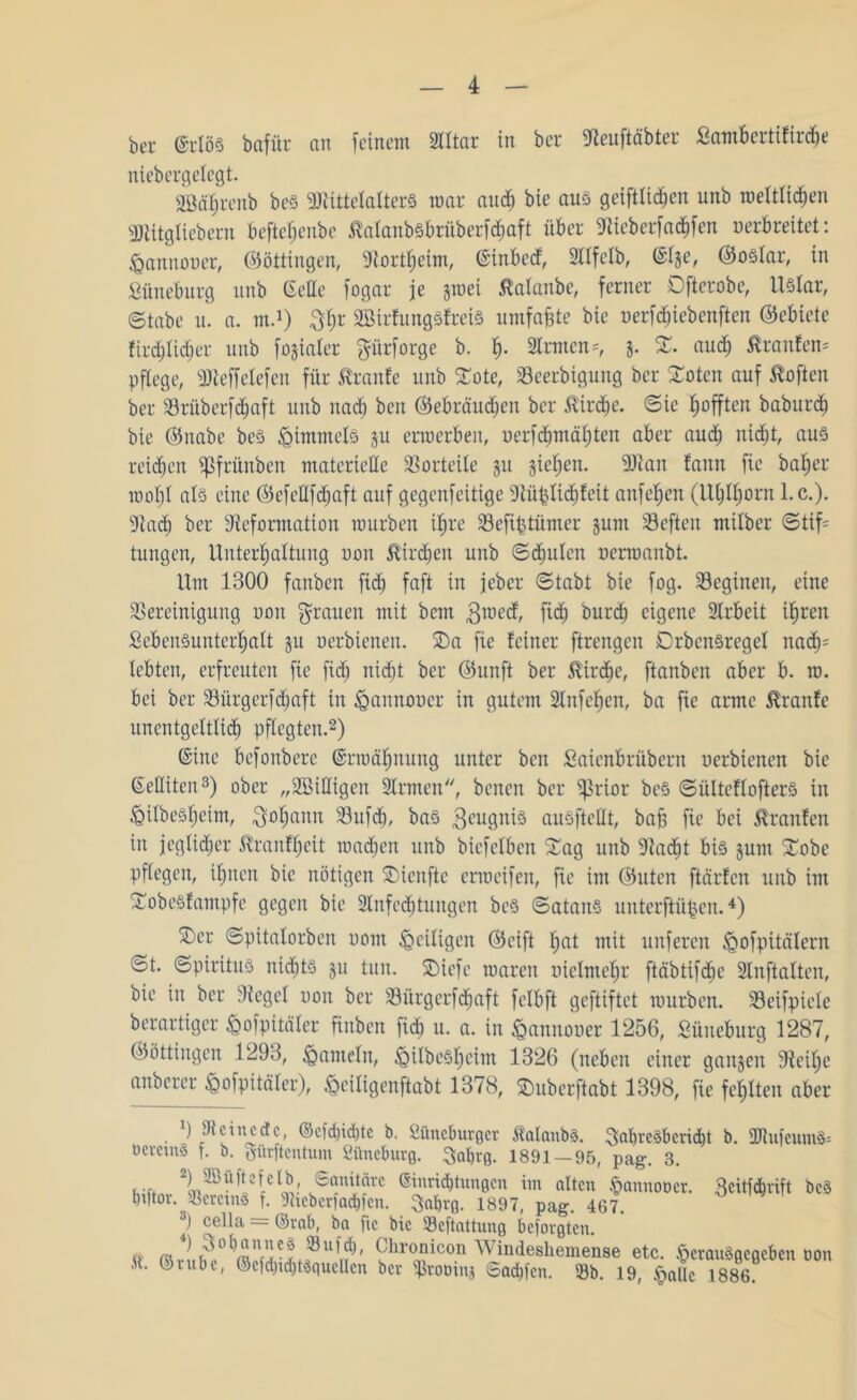 bei- erlös bafür an feinem 2lltar in bcr Deuftäbter Lambertifirdte niebergelegt. äödbrenb beS Mittelalters mar and) bie aus geiftlid)cn unb rceltlichen DUtgliebern befteljenbe ßalanbsbrüberfdhaft über Dieberfachfen oerbreitet: föannoner, (Böttingen, Dortfjeim, (Sinbed, Sllfelb, (Slje, ©oslar, in Lüneburg unb (Sette fogar je §mei ßalanbe, ferner Dfterobe, Uslar, ©tabe u. a. m.1) Jh* SBirfungSfreiS umfaßte bie nerf^iebenften (Gebiete fird)tid)er unb fokaler prforge b. h- 2lrmcn=, j. S. auch Traufen* pflege, Meffelefen für ßranfe unb STote, Beerbigung ber Xoten auf Soften ber Brüberfdjaft unb nad) beit ©ebräucben ber ßirdje. ©ic Rafften baburdi bie ©nabe beS Rimmels jit erroerbeit, uerfd)mäl)ten aber aud) nid)t, aus reichen ^frünben materielle Vorteile ju jtel)en. Man fann fic ba^er mol)l als eine ©efettfd)aft auf gegenfeitige Düplichfeit anfe^en (llbIl)orn l.c.). Dach ber Deformation mürben ifjre Befiptümer gunt 33eften mitber ©tif= tungen, Unterhaltung non ^irdjett unb ©djulen uennanbt. Um 1300 fattben ficb faft in jebcr ©tabt bie fog. Beginen, eine Bereinigung non pauen mit beut pned, fid) burd) eigene Arbeit ihren Lebensunterhalt $u nerbieneit. Sa fie feiner ftrengen DrbcnSrcgel nach5 lebten, erfreuten fie fid) nid)t ber ©unft ber $irdje, ftanben aber b. m. bei ber Bürgerfdjaft in ^annoncr in gutem 2lnfef)en, ba fie arme Traufe unentgeltlich pflegten.2) (Sine befonbere (Srmctl)nung unter beit Laienbrübern uerbienen bie (Settiteit3) ober „^Billigen 2lrmen, benen ber ^rior bes ©ültcflofterS in <QilbeShetm, Johann Bufdj, bas Zeugnis ausftettt, bah fie bei Traufen in jeglicher ^ranffjeit machen unb biefelben Sag unb Dacht bis §unt Sobe pflegen, ihnen bie nötigen Sienfte ermcifen, fie int ©Uten ftärfen unb im Sobesfampfe gegen bie Slnfedjtungen bes ©atanS unterftüpen.4) Ser ©pitalorben uont ^eiligen ©eift hat mit unferen jQofpitälern ©t. ©piritus nichts 511 tun. SDiefc roaren nielmehr ftäbtifche 2lnftalten, bie in ber Dcgel non ber Bürgerfdjaft felbft gcftiftet mürben. Beifpiele berartiger Mpitäler finbett fid) tt. a. in fcannoner 1256, Lüneburg 1287, ©öttingen 1293, hanteln, <gilbesl)eint 1326 (neben einer gangen Deilje anberer £>ofpitäler), ^eiligenftabt 1378, Suberftabt 1398, fie fehlten aber 9 Deine de, ©cfd)id)tc b. Lüneburger ftalanbs. Jahresbericht b. 3Rufeum8* öcrctnS f. b. Sürftentum Lüneburg. Ja&rg. 1891 — 95, pag. 3. ,l^^efelb, Sanitäre Einrichtungen im alten §annoöer. «eitfehrift bcS hptor. CerctnS f. Dteberfachfen. jabrg. 1897, pag. 467. 9 cella = ©rab, ba ftc bie Beftattung beforgten. & m 4\'solm1V]CLS8ui?)' Glironic°n Windeshemense etc. fierauSacaeben 001t M. ©rnbe, ©cfd)td)tsquellcn bcr iprooinj Sad)fcn. 93b. 19, §allc 1886.