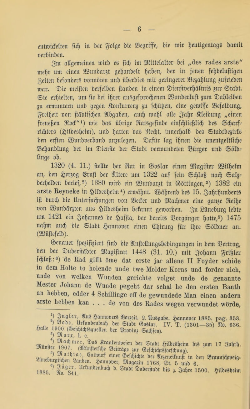 entwicfetten fvdf) in ber f^olge bie begriffe, bie mir fjeutigentags bamit uerbinben. 3m allgemeinen wirb e§ fid) im Mittelalter bei „des rades arste metjr um einen Sßunbargt getjanbett traben, ber in jenen fetjbeluftigen feiten befonberS uonrtöten unb überbieS mit geringerer 33egatjtung gufrieben war. ©ie weiften berfelben ftanben in einem ©ienftoerfjältuis gur (Stabt, ©ie erhielten, um fie bei tfjrer ausgefproefjenen Söanberluft gum ©ableiben gu ermuntern unb gegen $onfurreng gu fdjüfcen, eine gewiffe SBefolbung, $reif)ett uon ftäbtifcfjen Abgaben, auef) wof)t alle $af)r Reibung „einen freuefjen Dlocf1) wie bas übrige JtatSgefinbe einfd)tief3ticf) be§ ©djarf' rtditcrS OgilbeStjeim), unb fjatten ba§ 9ied)t, innerhalb be§ ©tabtbegirfs ben erften Sßunbuerbanb angutegen. ©afür tag ifjnen bie unentgeltliche Setjanbtung ber im ©ienfte ber ©tabt uerwunbeten Bürger unb ©ötb= Xinge ob. 1320 (4. 11.) [teilte ber 9tat in (Sostar einen Magifter 2Bitf)etm an, ben feergog @rnft ber 2XItere um 1322 auf fein ©d)toj3 na<f> ©atg= ber^etben berief,2) 1380 wirb ein Söunbargt in ©öttingen,3) 1382 ein arste Reyneke in ^ilbe§|eim4) erwähnt. SBäljrenb be§ 15. 3af)rtjunbert§ ift burd) bie ttnterfudnmgcn uon Secfer unb Madjmer eine gange Sieilje uon SBunbärgten aus <Qitbest)eim betannt geworben. $n Süneburg lebte um 1421 ein $ofjanrte§ be Maffia, ber bereits Vorgänger ^atte,5) 1475 nat)m aud) bie ©tabt ^annouer einen Chirurg für if)re ©ölbner an. (SBüftcfclb). (Genauer fpegiftgiert finb bie 2lnftellungsbcbtngungen in bem Vertrag, ben ber ©uberftäbter Magiftrat 1448 (31. 10.) mit $of)ann ^rifjter fc^tofj:6) de Rad gifft öme dat erste jar allene II Foyder schide in dem Holte to holende unde twe Molder Korns und forder nich, unde von welken Wunden gerichte volget unde de genannte Mester Johann de Wunde pegeht dar schal he den ersten Banth an hebben, edder 4 Schillinge eff de gewundede Man einen andern arste hebben kan ... de von des Rades wegen verwundet wörde, 2! 2\0lcr' •fwnnoöcrS 33orgcit. 2. Ausgabe. ^mnnoocr 1885. pag. 353. ) ^öobe, Urtunbenbud) ber 6tabt ©oSlar. IV. T. (1301—35) 9io. 636. •pallc 1900 (@cfd)td)t§qucUcn ber Mooing 6adücn). J) Dlarj, 1. c. 2«ünft?rSfqo7lnew^f f!ra,ifc,:mcfcn bct 6tabt ^itbcSbcim bis gum 17 »f,. Kiwütcr 1907 (Dtünfterfcbe »ertrage gur ©cfd)id)t§fovfd)ung). Cünrbuü, oÖC; ®Ut?Urf ciner ®efd)id)tc ber Slrgcneifunft in ben »raunfdpoeig; Uneburgifcben ianben. §annoocr, dRagagin 1768, 6t. 5 unb 6. 1885 ] m‘34i Urfunbcnbuc^ b- 6tabt ®uberftabt bis 3. $abre 1500. §ilbcSf)cim