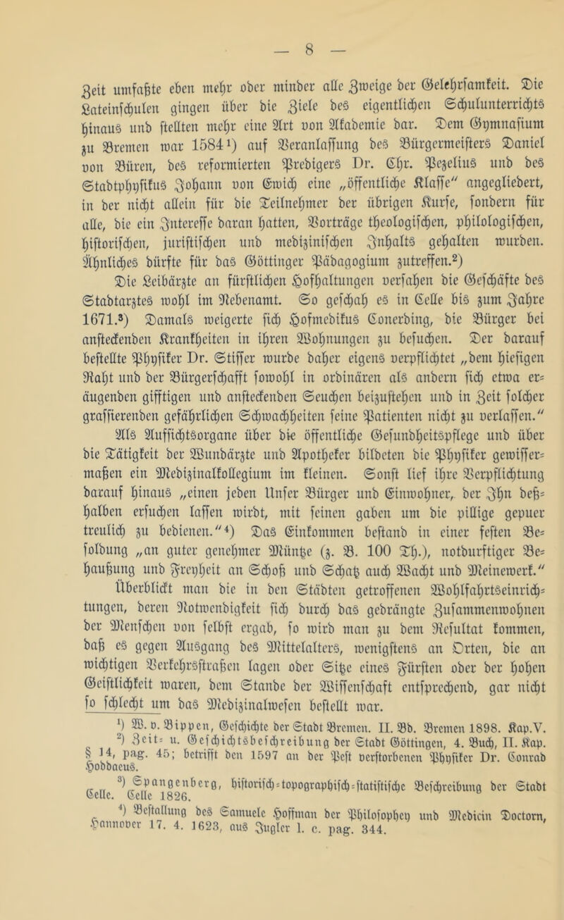 3eit umfafcte eben mehr ober minber ade 3roeige ber ©elcfjrfamfeit. Tie ßateinfchulen gingen über bie 3iele beS eigentlichen Schulunterrichts ^itiauö unb ftcdteit me^r eine 2lrt uon 2lfabemic bar. Tem ©pmnafium ju Bremen mar 1584 *) auf Sßeranlaffung beS 23ürgermeifterS Daniel uon 33üren, beS reformierten ^rebtgerS Dr. @l;r* ^ejeliuS unb beS 6tabtp^i)fifu§ Johann uon ©mich eine „öffentliche ßtaffe angegliebert, in ber nicht allein für bie Teilnehmer ber übrigen $urfe, fonbern für ade, bie ein ftntereffe baran hatten, Vorträge theologifdjen, Philologien, hiftorifcljen, juriftifchen unb mebijinifchen ^nljatts gehalten mürben. Ähnliches bürfte für bas ©öttinger «ßäbagogium jutreffen.2) Tie Seibärjtc an fürftlidhen Hofhaltungen uerfahen bie ©efdjäfte beS ©tabtar§teS mol;l im Nebenamt. ©o gcfcpah es in Gede bis §um 3al;re 1671.3) Tantals roeigerte fich ^ofmebifuö Gonerbiitg, bie Bürger bei anftedenben tonfheiten in ihren SBohnungen ju befugen. Ter barauf beftedte ipfifer Dr- ©tiffcr mürbe bal;er eigens uerpflichtet „bent htejtgen 97aht unb ber SBürgerfdjafft foroohl in orbinären als anbern fid; ctroa er= äugenben gifftigen unb anftcdenben ©eucbcit beijuftehen unb in 3?it folget graffierenben gefährlichen ©chroacbheiten feine Patienten nicht ju uerlaffeit. 2ttS SluffidjtSorgane über bk öffentliche ©efunbheitSpflege unb über bie Tätigfeit ber SBunbärjte unb 2Ipotl;efer bilbeten bie ^h9f^er gemiffer= mafjen ein SDiebijinalfodegiunt im fleinen. ©onft lief ihre Verpflichtung barauf hinaus „einen jcben Unfer ^Bürger unb Ginroohner, ber 3hn bejj« halben erfnd;en laffett roirbt, mit feinen gaben um bie pidige gepuer treulich Su bebienen.4) TaS Gittfommen beftanb in einer feften 23e* folbung „an guter genehmer üdlünpe (j. 23. 100 Th*)/ notburftiger 23e= haufjung unb $repl;eit an ©d;ofi unb ©d;ap auch 2öad;t unb dtteineroerf. ilberblidt man bie in beit ©täbten getroffenen SBohlfahrtSeinridj5 tungen, bereit Dtotmcnbigfcit fid; burd; bas gcbräitgte 3ufammenroohnett ber 3Jlenf<hen uon felbft ergab, fo mirb man §u bent fftefultat fommen, bah es gegen SluSgang bcs sDiittelaltcrS, roenigftenS an Orten, bie an mistigen VerEehrSftra^en tagen ober ©ipe eines dürften ober ber t;ohcn ©eiftlichfeit raaren, bent ©taube ber 2Biffeitfd;aft entfprcdjenb, gar nicht fo fd)ied;t um bas Dtcbijinalrocfcn beftedt mar. x) ®.o. Sippen, ©cfd>i<bte ber Stabt Bremen. II. Sb. Sremen 1898. Äap.V. 2) Bett* u. ©cfd)idit6bcfd)reibuu0 ber 6tabt ©öttingen, 4. Such, II. tfap. | Pa£- betrifft ben 1597 an ber Scft oerftorbenen Shöfikr Dr. Gonrab HobbacuS. 3) Spanocübero, hiftorifd; = topo0raphifch = ftatiftifchc Sefc&teibuna ber 6tabt Gelle. Gelle 1826. 0 ) Scftalluno beö Samuele Hoffman ber Shilofophci; unb Sdcbicin Toctorn, Hannooer 17. 4. 1623, auS kupier 1. c. pag. 344.