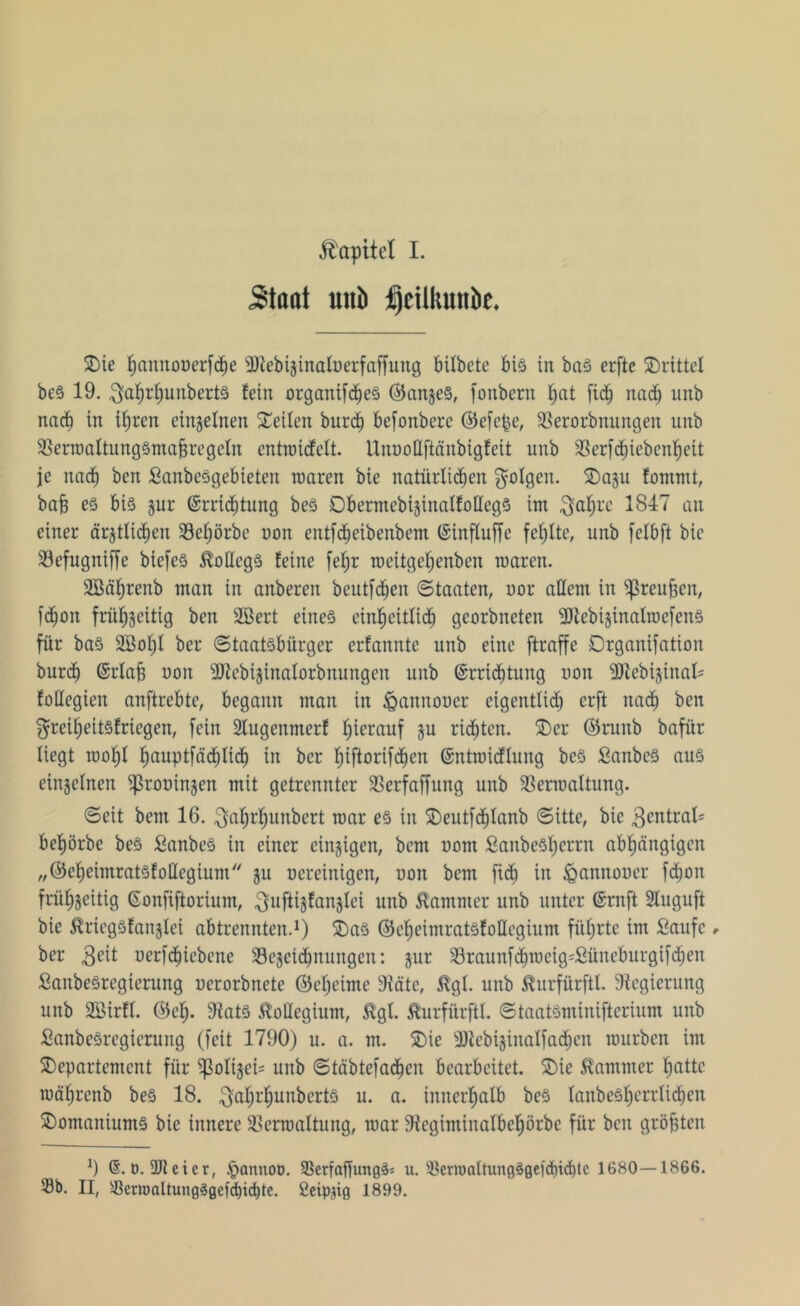 Kapitel I. Staat «ab fjtilkutibc. Die ^annooerfd^e 2RebijinaIöerfaffung bifbete bis in bas erfte drittel beS 19. $af)rf)unbert§ fein organifdieS @ange§, fonbern f)at fid^ nach unb nach in ihren einzelnen Seiten burd) befonberc @efc($e, Verorbnungen unb VerwaltungSmafjregeln entwicfeft. UnuoHftänbigfeit unb Verfd)iebenhett je nac^ ben SanbeSgebieten waren bie natürlichen folgen. Dazu fommt, bajj es bis pr (Errichtung beS Dbermebizinalfollegs im ^afjre 1847 an einer ärztlichen 33e^örbe non entfd)eibenbem (Einfluffe fehlte, unb felbft bie Vefugniffe biefe© $odcgS feine fel;r roeitgehenben waren. SBährenb man in anberen beutfdjen Staaten, uor allem in ^3reuBcn, fdhon frühzeitig ben 2Bert eines einheitfidh georbneten sUtebizinalwefenS für bas SBohf ber Staatsbürger erfannte unb eine ftraffe Drganifation burd) (Erlafj non sDfebizinalorbnungen unb (Errichtung non ‘©tebizinal* foüegien anftrebte, begann man in ißannoner eigentlid) erft nach ben ^reiheitsfriegen, fein 2lugenmerf hierauf zu richten. Der ®runb bafür liegt wohl hauP*fäd)Iid) in ber Ijiftorifc^en (Entwicflung beS SanbeS aus einzelnen ^roninzen mit getrennter Verfaffung unb Verwaltung. Seit bem 16. ^ahrljunbert war es in Deutfd)lanb Sitte, bie Zentral- bewürbe beS SanbeS in einer einzigen, bem nom £anbeSf)errn abhängigen „©eheintratsfoüegium zu ncreinigen, non bem fid) in ^annouer fdjon frühzeitig (Sonfiftorium, $uftizfanzlci unb Kammer unb unter (Ernft Stuguft bie ^riegsfanzlei abtrennten.1) Das ©eheitnratsfollegium führte im Saufe , ber 3eit oerfchiebcnc Vezeichnungeit: zur Vraunfchwcig'Süncburgtfdjen SanbeSregierung uerorbnete ©cheime 9fäte, ÄgI. unb Äurfürftl. Regierung unb SBirff. ©cf;. 9fats Kollegium, Stgl. ^urfürftl. Staatsminifterium unb SanbeSregierung (feit 1790) u. a. m. Die sDtcbizinalfachen würben im Departement für ^3oIigei= unb Stäbtefadjen bearbeitet. Die Kammer hatte währenb beS 18. ^a^r^unberts u. a. innerhalb beS tanbesf)errlichen DomaniumS bie innere Verwaltung, war Vegiminalbehörbe für ben größten 9 o. ÜJteier, .pannoo. VerfaffungSs n. VcrmaltungSgefdiichtc 1680—1866. Sb. II, Vcrroaltung3gefd)id)te. Seippg 1899.