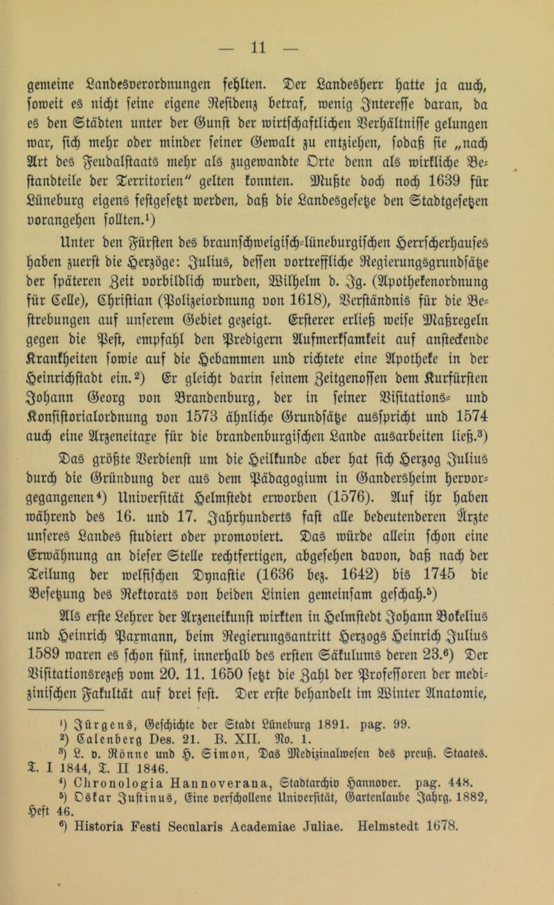gemeine fianbeSoerorbnungen fehlten. Ter £anbesf)err hatte ja audj, foweit es nicf)t feine eigene Refibenj betraf, wenig ^ntereffe baran, ba es ben ©täbten unter ber ©unft ber wirtfdhaftlichen 33er^ältniffe gelungen mar, fidh mef)r ober ntinber feiner (fferoalt ju entjiefjen, fobafe fie „nach 2lrt beS ^eubalftaats mefjr als jugewanbte Orte beim als wirflidhe 23e= ftanbteile ber Territorien gelten fonnten. Rlufjte bod) noch 16B9 für Süneburg eigens feftgefefct werben, baff bie ßanbeSgefepe ben ©tabtgefefcen uorangef)cn füllten.1) Unter ben dürften beS braunfdbweigtfdHüneburgifdhen £errfcf)erl)aufes haben juerft bie feerjöge: Julius, beffen uortreffliche RegierungSgrunbfäpe ber fpäteren geit oorbilblicb würben, 2öilf)elm b. 3g. (Rpothefenorbnung für (Seile), (S^riftian (^ßolijeiorbnung uoit 1618), SSerftänbniS für bie 23e= ftrebungen auf unferem ©ebiet gegeigt, (Srfterer erlief weife 9)taj3regeln gegen bie $eft, empfahl ben ^ßrebigern Slufmcrffamfeit auf anftedenbe ßranfffeiten fowie auf bie gebammen unb richtete eine Slpothefe in ber £einricf)ftabt ein.2) @r gleicht barin feinem 3eitgenoffen bem ßurfürften Johann ©eorg uon Sranbenburg, ber in feiner 33ifitationS= unb ßonfiftorialorbnung non 1573 ähnliche ©runbfäpe ausfpridht unb 1574 audh eine 3lrjeneitape für bie branbenburgifdhen Sanbe ausarbeiten lieb-3) TaS größte Sßerbienft um bie <0cilfunbc aber hat fidh iQerjog Julius burdf bie ©rünbung ber aus bem ^äbagogium in ©anberSljeint t)eroor= gegangenen4) Unioerfität igelmftebt erworben (1576). 2Iuf iljr haben wäljrenb beS 16. unb 17. $af)rl)unberts faft alle bebeuteitberen Birgte unfereS SanbeS ftubiert ober promooiert. TaS würbe allein fdhon eine ©rwäfjnung an biefer ©teile rechtfertigen, abgefehen bauon, baff nadj ber Teilung ber wetfifdjen Tpnaftie (1636 beg. 1642) bis 1745 bie Sefefcung beS Reftorats uon bciben Sinien gemeinfam gefc^a^.5) 2lls erftc Sefyrer ber 2lrgeneifunft wirften in ^elmftebt Johann Sofelius unb Heinrich ^apmann, beim Regierungsantritt ^erjogs £einrtdh Julius 1589 waren es fdhon fünf, innerhalb beS erften ©äfulums beren 23.6) Ter RifitationSrejef? uom 20. 11. 1650 fefet bie 3al)l ber ^Profefforen ber mcbU jinifd^en ^alultät auf brei feft. Ter erftc be^anbelt im SBinter Slnatomie, ') 3ürgcttS, ©efdjidhtc ber ©tabt 2üncburg 1891. pag. 99. 2) Salenbcrg Des. 21. B. XII. Ro. 1. 8) 2. d. Rönne unb .$. Simon, TaS Rtebijinalroefcn beS preuf. Staates. T I 1844, %. II 1846. 4) Chronologia Haunoveraua, Stabtard)it) ipannooet. pag. 448. 5) DSfar SuftinuS, (Sine oerfchollene Umocrfttät, ©artenlaube 3afjrg. 1882, §eft 46. 6) Historia Festi Secularis Academiae Juliae. Helmstedt 1678.