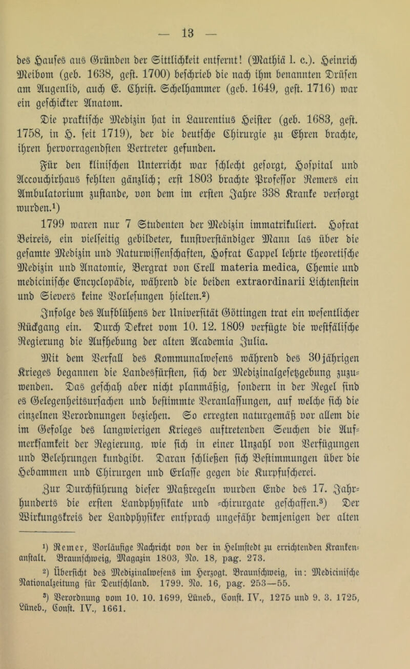 be§ <Qaufe§ aus (Srünben ber ©tttlicE)Eeit entfernt! (-Dtathiä 1. c.). Heinrich Dteibom (geb. 1638, geft. 1700) bcfchrieb bie nach ihm benannten Prüfen am 2lugcnlib, auch ©. 6f)rift. ©djcl^antmer (geb. 1649, geft. 1716) roar ein gefd)idter Anatom. 5Die praftifdjc 3Jtebijin f)at in ßaurentius <geifter (geb. 1683, geft. 1758, in Jq. feit 1719), ber bie beutfdje Chirurgie ju @^ren brachte, ihren fjeruorragenbften Vertreter gefunben. $ür ben Elintfchen Unterricht mar fcf)led)t geforgt, ^ofpital unb Stccoudfjirhaus fehlten gänzlich; erft 1803 brachte ^3rofeffor 9?emer§ ein Sfatbulatorium juftanbe, non bem im erften $ahre 338 $ranfe uerforgt mürben.1) 1799 roaren nur 7 ©tubenten ber sDtebijin immatrifuliert. £>ofrat Betrete, ein uielfeitig gebilbeter, Eunftnerftänbiger -Utann la§ über bie gefamte 3Jtebijin unb -ttaturmiffenf(haften, £ofrat (Sappel lehrte theoretifdfje ■Utebijin unb Anatomie, Bergrat non Grell materia medica, Ghemie unb mebicinifche Gncpclopäbie, raährenb bie beiben extraordinarii Sidjtenftein unb ©ieuerä feine Borlefungen titelten.2) infolge be§ 2tufblüf)en3 ber llninerfität (Böttingen trat ein roefentlicher Vüdgang ein. Durch Defret nom 10. 12. 1809 uerfügte bie Toeftfälifdje Regierung bie Aufhebung ber alten 2tcabcmia $ulia. 9Jtit bem Verfall be§ $ommunalrocfen3 raährenb be§ 30 jährigen Krieges begannen bie ßanbeöfurften, fid) ber sDtebijinalgefcpgebung juju= roenben. Das gefdfjah aber nicht planmäßig, fonbern in ber Siegel finb e§ (Belegenhetteurfachen unb beftimmte Beranlaffungen, auf welche fid; bie einzelnen Berorbnungen beziehen, ©o erregten naturgemäß nor allem bie im (befolge be3 langwierigen Krieges auftretenben ©euchen bie Sluf- merffamfeit ber Regierung, wie fid) in einer Unjahl non Verfügungen unb Belehrungen funbgibt. Daran fcfjließcn fich Bestimmungen über bie gebammen unb Ghirurgen nnb Grlaffc gegen bie ^urpfufdtjerei. 3ur Durchführung biefer Maßregeln rourben Gnbe be§ 17. $al)r= huitberte bie erften Sanbpfjpfifate unb =d)irurgate gefdiaffen.3) Der äBirfungSfrete ber ßanbphpfifer entfprach ungefähr bemjenigen ber alten 0 9temcr, Vorläufige Vad)ricf)t Don ber in ipelmftebt ju crrid)tenben Äranfcm anftalt. Vraunfhweig, ÜJtagajin 1803, 9to. 18, pag. 273. 2) Überfielt be§ Vtcbipnalroefenä im §crjogt. Vraunfhrocig, in: 2Jtebicinifd)c Vationalgeitung für Deutfdjlcmb. 1799. Vo. 16, pag. 253—55. 3) Verorbnung oom 10. 10. 1699, öüneb., Gonft. IV., 1275 unb 9. 3. 1725, Öüneb., Gonft. IV., 1661.