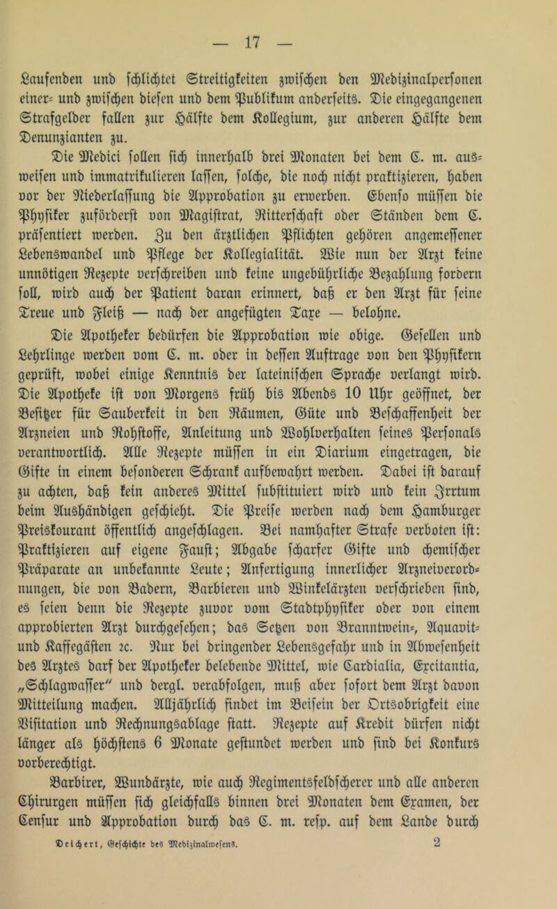 Laufenben unb fdjlid^tct ©treitigfeiten gwifdhen bcn Mebiginalperfonen einer- unb gwifdhen biefen unb bent ^ßublifum anberfeits. SDie eingegangenen ©trafgelber fallen gur Hälfte bent Kollegium, gur anberen igälfte bent $)enungianten gu. SDie Mebici faden ftc^ innerhalb brei Monaten bei bem 6. m. aus* weifen unb immatrifulieren (affen, folche, bie noch nid^t profitieren, ^aben uor ber -ftieberlaffung bie Approbation gu ertoerben. ©benfo muffen bie ißf)pfifer guförberft non Magiftrat, 9fitterfdfjaft ober ©tänben bem 6. präfentiert werben. 3U ^en ärgtlidfjen pflichten gehören angemeffener LebenSwanbel unb pflege ber Kollegialität. 2Bie nun ber Argt feine unnötigen 9fegepte uerfchreiben unb feine ungebührliche Segahlung forbern foH, wirb auch ber Patient baran erinnert, bafj er ben Argt für feine Streue unb $leijs — nach ber angefügten SDape — belohne. SDie Apot^efer bebürfen bie Approbation wie obige, ©efellen unb Lehrlinge werben uom ß. m. ober in beffen Aufträge non ben ^3f)pfifern geprüft, wobei einige Kenntnis ber latetnifchen ©pradhe uerlangt wirb. SDie Apot^efe ift uon Borgens frü^ bis AbenbS 10 Uhr geöffnet, ber Sefifjer für ©auberfeit in ben Räumen, ©üte unb Sefdhaffenheit ber Argneten unb SJfohftoffe, Anleitung unb Aßofjloerljalten feines SßerfonalS uerantwortlicf). Alle 9fegepte müffen in ein SDiartum eingetragen, bie (55ifte in einem befonberen ©dljranf aufbewahrt werben. £)abei ift barauf gu achten, bafj fein anbereS Mittel fubftituiert wirb unb fein Irrtum beim AuSf)änbigen gefehlt. SDie greife werben nach bem Hamburger Sreisfourant öffentlich angefcfjlagen. Sei namhafter ©träfe uerboten ift: Sßraftlgieren auf eigene $auft; Abgabe fefjarfer ©ifte unb dhemifdfjer Präparate an unbefannte Leute; Anfertigung innerlicher Argneiucrorb« nungen, bie uon Sabern, Sarbteren unb SBinfelärgten uerfdhrieben finb, es feien benn bie 9fegepte guuor uom ©tabtphpfifer ober uon einem approbierten Argt burdhgefehen; bas ©epen uon Sranntwein*, Aquauit= unb Kaffegäften tc. -Hur bei bringenber Lebensgefahr unb in Abwefcnheit beS ArgteS barf ber Apothcfcr belebenbc Mittel, wie ßarbialia, ßpcitantia, „©dhlagwaffer unb bergl. uerabfolgcn, ntub aber fofort bem Argt bauon Mitteilung machen. Alljährlich finbet im Seifein ber DrtSobrigfeit eine Sifüation unb S'fedhnungsablage ftatt. SHegepte auf Krebit bürfen nidht länger als höchftenS 6 Monate geftunbet werben unb finb bei KonfurS uorberedhtigt. Sarbirer, SBunbärgte, wie auch 9fcgimentSfelbfdherer unb alle anberen ßfnturgen müffen fidh gleichfalls binnen brei Monaten bem ßpamen, ber ßenfur unb Approbation burdh bas ß. m. refp. auf bem Lanbe burdh 2 ® eifert, ©efd)t<Sjte be3 tDJebijinalinffen«.