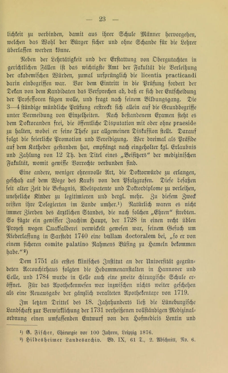 28 liebfeit ju uerbinben, bamit aus ihrer ©<bule sDläniter ^crDorge^cn, welchen baS SBohl bei* Bürger ftc^er unb ohne ©dljanbe für bie Sefjrer üb erlaffen werben fönne. üftcben ber £ef)rtätigfeit unb ber ©rftattung non Dbergutadhten in gerichtlichen $äOen ift baS widfjtigfte 2lmt ber $afultät bie SBerleihung ber afabemifcfjen Sßürben, §umal urfprünglich bie licentia practicandi barin einbegriffen war. Söor bem ©intritt in bie Prüfung forbert ber Defan non bem Äanbibaten baS Derfprechen ab, baf) er fidf) ber (Sntfcfjeibung ber Sßrofefforen fügen motte, unb fragt nach feinem SBilbungSgang. Die 3—4 ftünbige münblidhe Prüfung erftrerft ficb allein auf bie ©runbbegriffe unter SBermeibung uon ©injel^eiten. fttadf) beftanbenem Spanten fte^t es bem Doftoranben frei, bie öffentliche Disputation mit ober ohne praeside ju wobei er feine Dljefe Jur allgemeinen DiSfuffion [teilt. Darauf folgt bie feierliche Promotion unb SBereibigung. 3Ber breimal als ^ßräfibe auf bem Äatheber geftanben fyat, empfängt nach einge^olter fgl. ©rlaubnis unb Bahlung uon 12 Df), ben Ditel eines „Seifipers ber mcbi$inifchen gafultät, womit gewiffe Vorrechte uerbunben finb. ©ine anbere, weniger efyrenuolle 2Irt, bie Doftorwürbc ju erlangen, gefcfjab auf bem Sßegc beS ftaufs uon ben ^ßfaljgrafen. Dtefe befaßen feit alter 3eit bie Befugnis, Slbelspatente unb Doftorbiplome ju nerieiben, unet)elidje $inber §u legitimieren unb bergl. mehr. $u biefem $wedf reiften ihre Delegierten im ßanbe umher.1) Natürlich waren es nicht immer $ierben beS ärztlichen ©tanbeS, bie nach folgen „©bren ftrebten. ©o fügte ein gewiffer 3oad)im &aupt, ber 1728 in einen recht üblen ^ßrojefj wegen Ouaffalberei uerwicfelt gewefen war, feinem ©efueb um ■Jiieberlaffung in ©arftebt 1740 eine bullam doctoralem bei, „fo er uon einem fieberen comite palatino Rahmens S3üfing ju Jameln befommen habe.2) Dem 1751 als erftcS fltnifdbeS ^nftitut an ber Uniuerfität gegrün* beten 2lccouchirhaus folgten bie ^ebammenanftalten in föannouer unb ©eile, unb 1784 würbe in ©eile auch eine jweite dhirurgifdhe ©chule er= öffnet, $ür bas 2lpotbcfcnwcfen war injwifchen nichts weiter gefdhehen als eine DtcuauSgabc ber gänjlidh ueralteten 2lpotbcfcutape uon 1719. 3m lepten Drittel beS 18. ^abrbunbertS lief* bie Süncburgifcpc Sanbfcfwft jur 3Setwirflidhung ber 1731 uerbeijjenen uoUftänbigcn 9Jtcbi§inal- orbnung einen umfaffenben ©ntwurf uon ben iQofmcbiciS £entin unb 9 ®. gifeper, ©pirurgic oor 100 fahren, Öctpjig 1876.