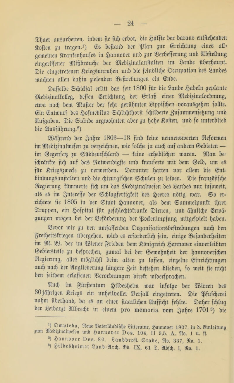 £Jjoer ausarbeiten, inbem fie fi<^ erbot, bie fcälfte ber baraus entftefjenben Soften gu tragen.1) ©S beftanb ber pan gur ©rrid&tung eines aß= gemeinen ßranfenfjaufeS in £annooer unb gur Sßerbefferung unb 2lbfteüung eingeriffener Sttifjbräutiie ber SJtebiginalanftalten im Saitbe überhaupt. 2)ie eingetretenen ßriegSunruljen unb bie feinblic£)e Occupation bes SanbeS malten aßen bafyin gielenben Seftrebungen ein ©nbe. 5DaffeIbe ©cf)icffal erlitt bas feit 1800 für bie ßanbe fabeln geplante Sltebiginalfoßeg, beffen @rriä)tung ber ©rlafj einer ÜJtcbiginalorbnung, etwa nacf) bent SJiufter ber fef>r gerühmten ßippifd£)en uorausgeljen foßte. ©in ©ntrourf bes &ofmebifuS <Sd;Iid;t^orft fdjilberte gufammenfepung unb Aufgaben. SDie ©tänbe argroofjnten aber gu fjolie Soften, unb fo unterblieb bie Slusfüfjruitg.2) Söäljrenb ber $af)rc 1803—13 finb feine nennenswerten Reformen tut SJtebiginalroefen gu üergeidbncn, rote foldfje ja aud) auf anbern ©ebieten — im ©egenfap gu ©übbeutfcf)lanb — feine erheblichen waren. 9)lan be= fdjränfte fiel) auf bas -Jtotroenbigfte unb fnauferte mit bem ©clb, um es für $riegSgroecfe gu oerroenben. darunter Ratten uor aßem bie ©nt= binbungsanftalten unb bie djirurgifdhen ©taufen gu leiben. SDie frangöfifd^e Regierung fümmerte fid) um ba§ SJiebigtnalroefen beS £anbeS nur inforoeit, als es im $ntereffe ber ©dhlagfertigfeit beS feeres nötig roar. ©o er= ridjtete fie 1805 in ber ©tabt &annot>er, als bem ©ammefpunft i£>rer Gruppen, ein £>ofpital für gefdfjlechtsfranfe SDirnen, unb ähnliche ©rroä= gungen mögen bei ber SBeförberung ber pcfenimpfung mitgefpielt haben. 33eoor wir gu ben untfaffenben DrganifationSbcftrebungen ttadb ben $reif)eitsfriegen übergeben, wirb cs erforberlidEj fein, einige 23efonberheiten im 9)t. 3B. ber im SBiener ^rieben bem ßönigreidh £>annooer einucrleibten Gebietsteile gu befpred^en, gumal bei ber ©croofmfjeit ber fjannonerfdfien Regierung, aßeS möglidjft beim alten gu taffen, eingelne ©inridljtungen aud^ ttadb ber Singlieberung längere $cit befielen blieben, fo weit fie nicht ben feitbent erlaffenen SBerorbnungen bireft roiberfpradfjen. Sludb im ^ürftentum ^ilbes^cim roar infolge ber SBirren bes 30 jährigen Kriegs ein un^eiluoßer Verfaß eingetreten. 2)ie ^ßfufd^erci nal)m über^anb, ba es an einer ftaatlid^en Slufficfit fehlte. SDaljcr fdblug ber Seibargt 2llbrecf)t in einem pro memoria uom $al)re 17013) bie an vD!np,tcba' ^cuc ^aletlänbifd)e öittcratur, §annodcr 1807, in b. ©inleitung 3unt tUtebipnalracicn unb §annoöet Des. 104, 11 9,5. A. Slo. 1 u. ff. 2) §annot)er Des. 80. Sanbbroft. Stabe, 9lo. 337, 9lo. 1. 8) •t'ilbes&cimcr 2anb=3Ird). 53b. IX, 61 %. 9lbfö. I, 3to. 1.