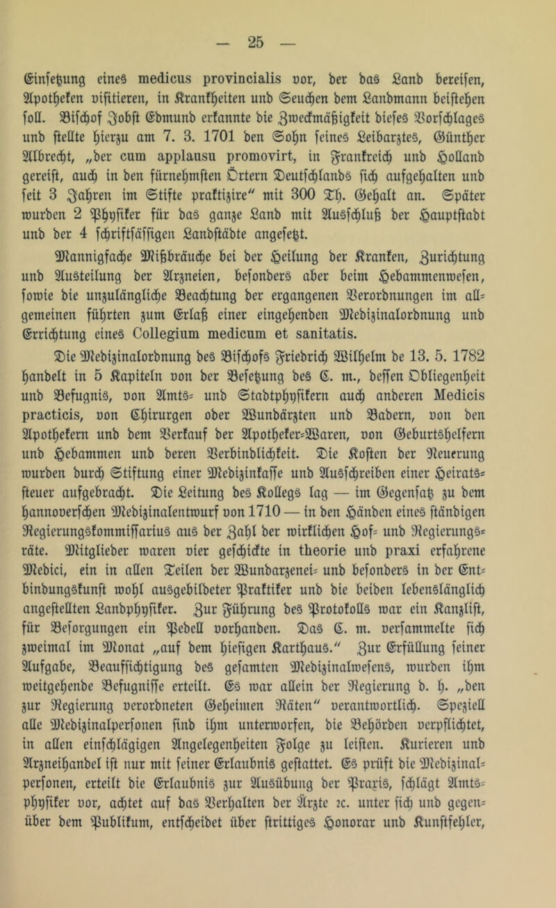 Einfefcung eines medious provincialis uor, ber bas £anb bereifen, Apothefen uifüieren, in tonfljeiten unb ©eueren bem Sanbmann beiftefjen foU. Sifdfjof 3obft Ebmunb erfannte bie 3roedmäBigfeit biefes SBorfc^tageö unb fteHte f;ierju am 7. 3. 1701 ben ©of)n feines Seibarjtes, (Günther Albrecht, „ber cum applausu promovirt, in granfreich unb £oHanb gereift, aud) in ben fitrnehmften Örtern Oeutfchlanbs fi<h aufgehalten unb feit 3 fahren im ©tifte praftijire mit 300 fEfj. (Gel;alt an. ©pater mürben 2 ^p^pfifer für bas ganze Sanb mit AuSfchlufj ber ^auptftabt unb ber 4 fdjriftfäffigen Sanbftäbte angefefct. 3)iannigfad>e 3J?i§bräud)e bei ber Leitung ber Oranten, 3und)tung unb Austeilung ber Arzneien, befonbers aber beim ißebammenroefen, foroie bie unzulängliche ^Beachtung ber ergangenen SBerorbnungen im atl= gemeinen führten jum Erlab einer eingefjenben SRebijinalorbnung unb Errichtung eines Collegium medicum et sanitatis. Oie 9ttebizinalorbnung beS 23ifd)ofs ffriebridh ABilfielm be 13. 5. 1782 Ijanbelt in 5 Kapiteln uon ber SBefefcung beS E. m., beffen Obliegenheit unb SBefugniS, uon Amts* unb ©tabtphpfifern aud) anberen Medicis practicis, uon Ehirurgen ober Söunbärjten unb SBabcrn, uon ben Apothefern unb bem Verlauf ber Apotheter*2öaren, uon (Geburtshelfern unb gebammen unb beren 3Serbinblid)feit. Oie Soften ber Neuerung mürben burch Stiftung einer üftebizintaffe unb AuSfchreiben einer Beirats* fteuer aufgebracht. Oie Leitung beS Kollegs lag — im (Gegenfafc ju bem hannouerfchen Ültebijinalentmurf uon 1710 — in ben £mnben eines ftänbigen ■RegierungSfommiffariuS aus ber 3of)l ber mirfltchen &of* unb 9tegierungS* rate. sJRitglieber maren uier gefchidte in theorie unb praxi erfahrene 9Jtebici, ein in allen Oeilen ber SBunbarjenei- unb befonbers in ber Ent* binbungslunft roohl ausgebilbeter ^Sraftifer unb bie beiben lebenslänglich angcfteHten fianbphpfifer. 3ur Ehrung beS ^rototoHs mar ein toijlift, für Seforgungen ein Rebell uorhanben. OaS E. m. uerfammclte fid) jmeimal im sUtonat „auf bem hiefigen tothaus. 3ur Erfüllung feiner Aufgabe, Seauffichtigung beS gefamten ^RebijinalmefenS, mürben il;m meitgehenbe Sefugntffe erteilt. Es mar allein ber Regierung b. h* „ben Zur Regierung ucrorbneten (Geheimen Räten uerantroortlicf). ©pcziell alle SRebizinalperfonen finb il;m untenuorfen, bie Sehörbcn uerpfHidjtet, in allen einfehlägigen Angelegenheiten golge 3U Giften. Kurieren unb Arzneihanbel ift nur mit feiner Erlaubnis geftattet. Es prüft bie Rtebizinal* perfonen, erteilt bie Erlaubnis zur Ausübung ber ^ßrayiS, fdhlägt Amts* phpfiter uor, achtet auf bas Verhalten ber Arzte 2C. unter fidh unb gegen* über bem Sßublifum, entfeheibet über ftrittigeS Honorar unb ßunftfehler,