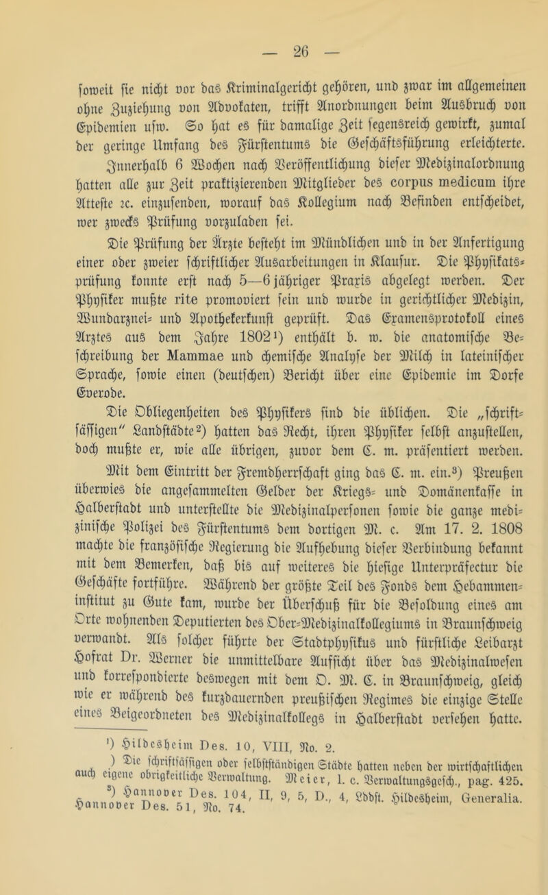 foroeit fie nid;t uor bas ßriminalgericht gehören, unb par im allgemeinen ofyne Suplpng non Aboofaten, trifft Anorbnungen beim Ausbrud) non ©pibemien ufto. So t;at es für bamalige Beit fegenSreid) gewirft, pmal ber geringe Umfang beS prftentumS bie ©efct)äft§füf;rung erleichterte. innerhalb 6 2Bod)en nach Veröffentlichung biefer sAtebi§inalorbnung hatten ade pr $eit praftiprenben üölitglieber beS corpus medicum ihre Attefte 2C. einpfenben, worauf bas Kollegium nach Vefinben entfdjeibet, wer pecfs Prüfung uorplaben fei. Oie Prüfung ber 3lr§ie beftcht im 3)tünblidfien unb in ber Anfertigung einer ober peier fcfjriftlicher Ausarbeitungen in $laufur. Oie ^h9)^at§s Prüfung tonnte erft nach 5—6 jähriger ^rapis abgelegt werben. Oer ^Ipfifer muhte rite promouiert fein unb würbe in gerichtlicher ÜJtebi-pn, 2Bunbarpci= unb Apotheferfunft geprüft. OaS ©pamenSprototoll eines ArpS aus bem ^aljre 1802!) enthält b. w. bie anatomifche Ve= fchreibung ber Mammae unb chemifche Analpfe ber ARilcf) in lateinifdjer (Sprache, fowie einen (beutfchen) Verid)t über eine ©pibemie im Oorfe ©oerobe. Oie Obliegenheiten beS ^h9f^er§ falb bie üblichen. Oie „fdwifD fäffigen Sanbftäbte2) hotten bas Specht, ihren iph9l*^er felbft anpfteHen, bod) muhte er, wie alle übrigen, poor beut ©. m. präfentiert werben. sDtit bem ©intritt ber grcntbhcrrfdwft ging baS ©. m. ein.3) ^reuhen überwies bie angefammclten ©elber ber $riegs= unb Oontänenfaffe in £>alberftabt unb unterfteHte bie 9)iebijinalperfonen fowie bie gange mebi= jinifche ^ßoligei beS ^ürftentums bem bortigen sDi. c. Am 17. 2. 1808 madjtc bie frangöfifdw Regierung bie Aufhebung biefer Vcrbiubung befannt mit bem Vemerfen, bah bis auf weiteres bie fpfige Unterpräfectur bie ©efd)äfte fortführe. ASährenb ber gröhtc Ocil beS $onbS bem feebamntem inftitut p ©ute fam, würbe ber Übcrfdph für bie Vefotbung eines am Orte wohnenben Oeputicrten beS Ober=5DtebijinalfottegiumS in Vraiutfcbwcig oerwanbt. Als foldjer führte ber StabtplpfiEus unb fiirftliche Seibarjt ^Qofrat Dr. Aßerner bie unmittelbare Aufficht über bas 20lcbi§inalwcfen unb forrefponbierte beSwegen mit bem 0. 9K. ©. in Vraunfdjweig, gleich wie er wäljrenb beS furgbauernben preuhif<hcn 9iegimeS bie einzige Stelle eines Veigeorbnetcn bes ^DicbijinalfoUegS in iQrtlberftabt oerfehen hotte. ') •£> il b c 31) c i nt Des. 10, VIII, Ao. 2. nitA ) ^u' J^riftfäfftgen ober felbftftänbigcn Stabte batten neben ber nnrtfdjaftlidjen cincue o ng eitlid)c Verwaltung. Al et er, 1. c. Vcrmaltungögcfcl)., pag. 425. 5«»n»,o«aDes”<51D3)0.17°44' 9' 6' D 4- Sbbfl' $iIbtäbtim' Generalia-